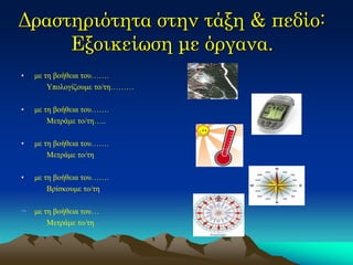 Δραστηριότητα στην τάξη & πεδίο: Εξοικείωση με όργανα. 
•με τη βοήθεια του……. 
Υπολογίζουμε το/τη……… 
•με τη βοήθεια του……. 
Μετράμε το/τη….. 
•με τη βοήθεια του……. 
Μετράμε το/τη 
•με τη βοήθεια του……. 
Βρίσκουμε το/τη 
¬με τη βοήθεια του… 
Μετράμε το/τη  