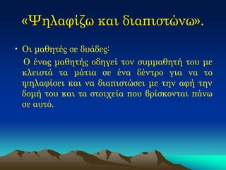 «Ψηλαφίζω και διαπιστώνω». 
•Οι μαθητές σε δυάδες: 
Ο ένας μαθητής οδηγεί τον συμμαθητή του με κλειστά τα μάτια σε ένα δέντρο για να το ψηλαφίσει και να διαπιστώσει με την αφή την δομή του και τα στοιχεία που βρίσκονται πάνω σε αυτό. 
 