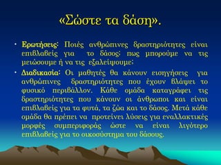 «Σώστε τα δάση». 
•Ερωτήσεις: Ποιές ανθρώπινες δραστηριότητες είναι επιβλαβείς για το δάσος; πως μπορούμε να τις μειώσουμε ή να τις εξαλείψουμε; 
•Διαδικασία: Οι μαθητές θα κάνουν εισηγήσεις για ανθρώπινες δραστηριότητες που έχουν βλάψει το φυσικό περιβάλλον. Κάθε ομάδα καταγράφει τις δραστηριότητες που κάνουν οι άνθρωποι και είναι επιβλαβείς για τα φυτά, τα ζώα και το δάσος. Μετά κάθε ομάδα θα πρέπει να προτείνει λύσεις για εναλλακτικές μορφές συμπεριφοράς ώστε να είναι λιγότερο επιβλαβείς για το οικοσύστημα του δάσους.  