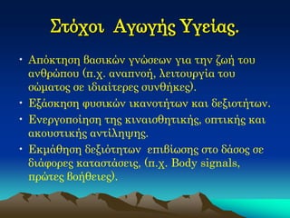 Στόχοι Αγωγής Υγείας. 
•Απόκτηση βασικών γνώσεων για την ζωή του ανθρώπου (π.χ. αναπνοή, λειτουργία του σώματος σε ιδιαίτερες συνθήκες). 
•Εξάσκηση φυσικών ικανοτήτων και δεξιοτήτων. 
•Ενεργοποίηση της κιναισθητικής, οπτικής και ακουστικής αντίληψης. 
•Εκμάθηση δεξιότητων επιβίωσης στο δάσος σε διάφορες καταστάσεις, (π.χ. Body signals, πρώτες βοήθειες).  