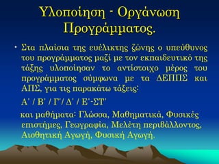 Υλοποίηση - Οργάνωση Προγράμματος. 
•Στα πλαίσια της ευέλικτης ζώνης ο υπεύθυνος του προγράμματος μαζί με τον εκπαιδευτικό της τάξης υλοποίησαν το αντίστοιχο μέρος του προγράμματος σύμφωνα με τα ΔΕΠΠΣ και ΑΠΣ, για τις παρακάτω τάξεις: 
Α΄ / Β΄ / Γ΄/ Δ΄ / Ε΄-ΣΤ΄ 
και μαθήματα: Γλώσσα, Μαθηματικά, Φυσικές επιστήμες, Γεωγραφία, Μελέτη περιβάλλοντος, Αισθητική Αγωγή, Φυσική Αγωγή. 
 