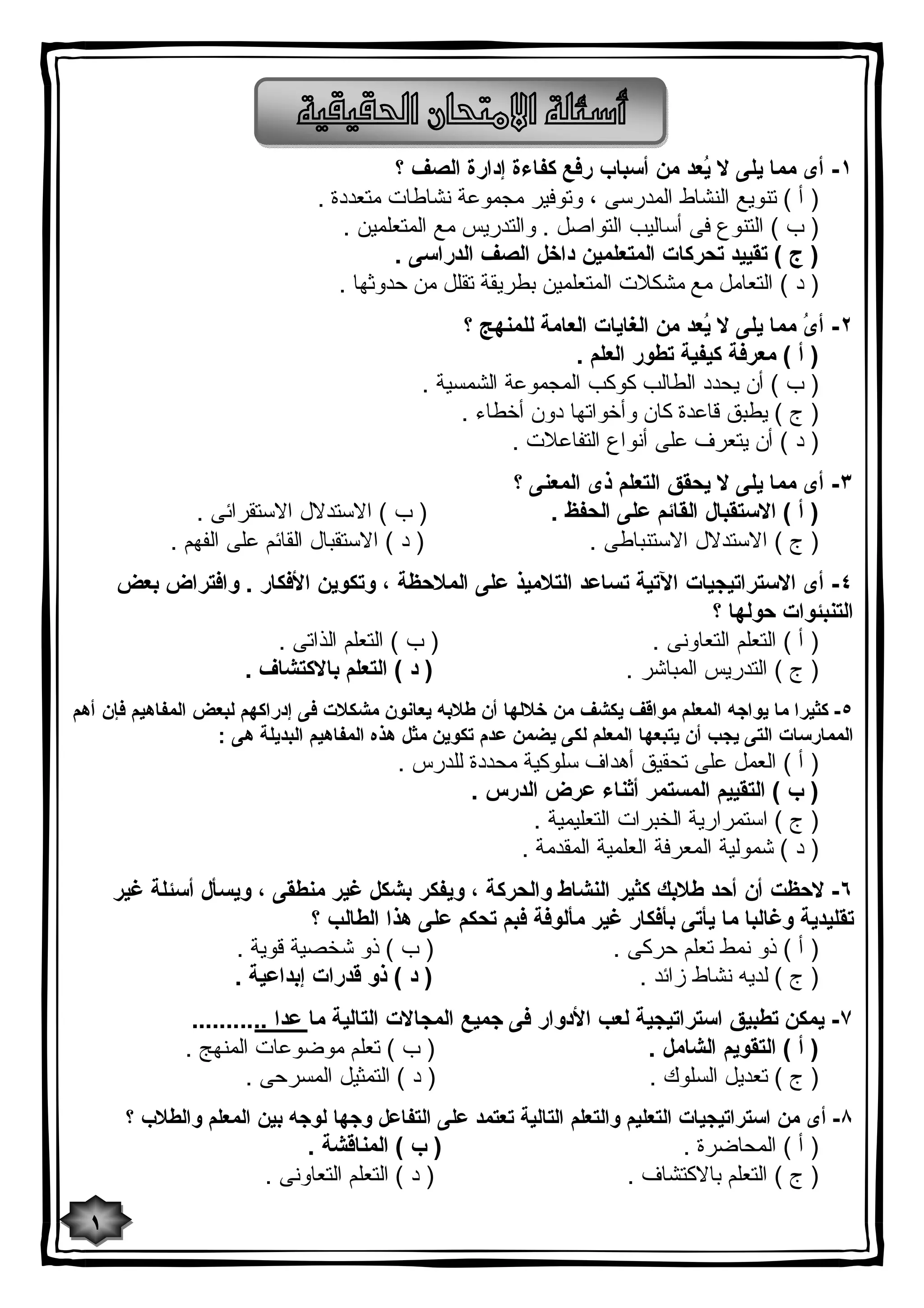    
١- أى مما یلى لا یُعد من أسباب رفع كفاءة إدارة الصف ؟ 
( أ ) تنویع النشاط المدرسى ، وتوفیر مجموعة نشاطات متعددة . 
( ب ) التنوع فى أسالیب التواصل . والتدریس مع المتعلمین . 
( ج ) تقیید تحركات المتعلمین داخل الصف الدراسى . 
( د ) التعامل مع مشكلات المتعلمین بطریقة تقلل من حدوثها . 
٢- أىُ مما یلى لا یُعد من الغایات العامة للمنهج ؟ 
( أ ) معرفة كیفیة تطور العلم . 
( ب ) أن یحدد الطالب كوكب المجموعة الشمسیة . 
( ج ) یطبق قاعدة كان وأخواتها دون أخطاء . 
( د ) أن یتعرف على أنواع التفاعلات . 
٣- أى مما یلى لا یحقق التعلم ذى المعنى ؟ 
( أ ) الاستقبال القائم على الحفظ . ( ب ) الاستدلال الاستقرائى . 
( ج ) الاستدلال الاستنباطى . ( د ) الاستقبال القائم على الفهم . 
٤- أى الاستراتیجیات الآتیة تساعد التلامیذ على الملاحظة ، وتكوین الأفكار . وافتراض بعض 
التنبئوات حولها ؟ 
( أ ) التعلم التعاونى . ( ب ) التعلم الذاتى . 
( ج ) التدریس المباشر . ( د ) التعلم بالاكتشاف . 
٥- كثیرا ما یواجه المعلم مواقف یكشف من خلالها أن طلابه یعانون مشكلات فى إدراكهم لبعض المفاهیم فإن أهم 
الممارسات التى یجب أن یتبعها المعلم لكى یضمن عدم تكوین مثل هذه المفاهیم البدیلة هى : 
( أ ) العمل على تحقیق أهداف سلوكیة محددة للدرس . 
( ب ) التقییم المستمر أثناء عرض الدرس . 
( ج ) استمراریة الخبرات التعلیمیة . 
( د ) شمولیة المعرفة العلمیة المقدمة . 
٦- لاحظت أن أحد طلابك كثیر النشاط والحركة ، ویفكر بشكل غیر منطقى ، ویسأل أسئلة غیر 
تقلیدیة وغالبا ما یأتى بأفكار غیر مألوفة فبم تحكم على هذا الطالب ؟ 
( أ ) ذو نمط تعلم حركى . ( ب ) ذو شخصیة قویة . 
( ج ) لدیه نشاط زائد . ( د ) ذو قدرات إبداعیة . 
٧- یمكن تطبیق استراتیجیة لعب الأدوار فى جمیع المجالات التالیة ما عدا ........... 
( أ ) التقویم الشامل . ( ب ) تعلم موضوعات المنهج . 
( ج ) تعدیل السلوك . ( د ) التمثیل المسرحى . 
٨- أى من استراتیجیات التعلیم والتعلم التالیة تعتمد على التفاعل وجها لوجه بین المعلم والطلاب ؟ 
( أ ) المحاضرة . ( ب ) المناقشة . 
( ج ) التعلم بالاكتشاف . ( د ) التعلم التعاونى . 
١ 
 