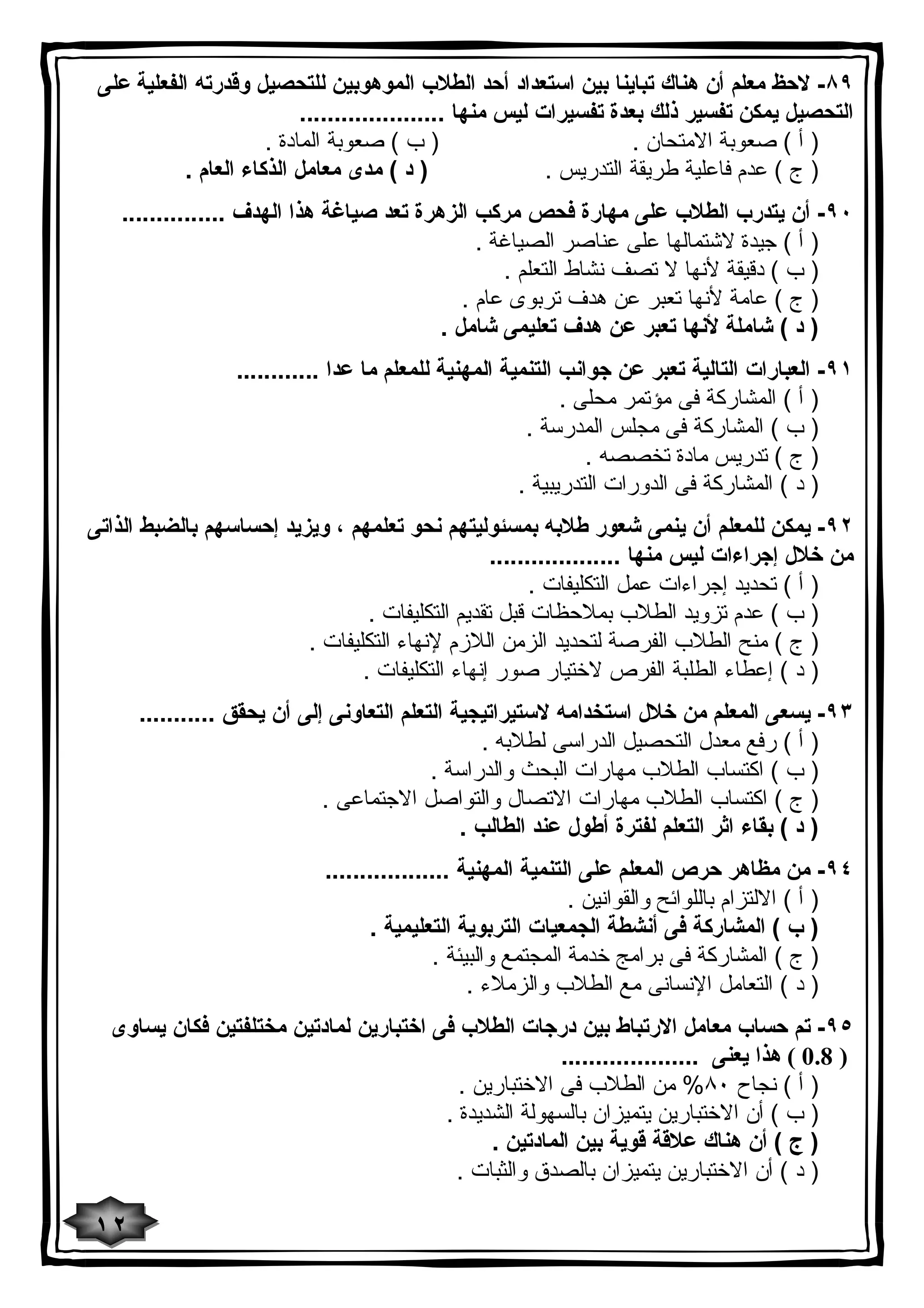 ٨٩ - لاحظ معلم أن هناك تباینا بین استعداد أحد الطلاب الموهوبین للتحصیل وقدرته الفعلیة على 
التحصیل یمكن تفسیر ذلك بعدة تفسیرات لیس منها ..................... 
( أ ) صعوبة الامتحان . ( ب ) صعوبة المادة . 
( ج ) عدم فاعلیة طریقة التدریس . ( د ) مدى معامل الذكاء العام . 
٩٠ - أن یتدرب الطلاب على مهارة فحص مركب الزهرة تعد صیاغة هذا الهدف ............... 
( أ ) جیدة لاشتمالها على عناصر الصیاغة . 
( ب ) دقیقة لأنها لا تصف نشاط التعلم . 
( ج ) عامة لأنها تعبر عن هدف تربوى عام . 
( د ) شاملة لأنها تعبر عن هدف تعلیمى شامل . 
٩١ - العبارات التالیة تعبر عن جوانب التنمیة المهنیة للمعلم ما عدا ............ 
( أ ) المشاركة فى مؤتمر محلى . 
( ب ) المشاركة فى مجلس المدرسة . 
( ج ) تدریس مادة تخصصه . 
( د ) المشاركة فى الدورات التدریبیة . 
٩٢ - یمكن للمعلم أن ینمى شعور طلابه بمسئولیتهم نحو تعلمهم ، ویزید إحساسهم بالضبط الذاتى 
من خلال إجراءات لیس منها ................... 
( أ ) تحدید إجراءات عمل التكلیفات . 
( ب ) عدم تزوید الطلاب بملاحظات قبل تقدیم التكلیفات . 
( ج ) منح الطلاب الفرصة لتحدید الزمن اللازم لإنهاء التكلیفات . 
( د ) إعطاء الطلبة الفرص لاختیار صور إنهاء التكلیفات . 
٩٣ - یسعى المعلم من خلال استخدامه لاستیراتیجیة التعلم التعاونى إلى أن یحقق ........... 
( أ ) رفع معدل التحصیل الدراسى لطلابه . 
( ب ) اكتساب الطلاب مهارات البحث والدراسة . 
( ج ) اكتساب الطلاب مهارات الاتصال والتواصل الاجتماعى . 
( د ) بقاء اثر التعلم لفترة أطول عند الطالب . 
٩٤ - من مظاهر حرص المعلم على التنمیة المهنیة .................. 
( أ ) الالتزام باللوائح والقوانین . 
( ب ) المشاركة فى أنشطة الجمعیات التربویة التعلیمیة . 
( ج ) المشاركة فى برامج خدمة المجتمع والبیئة . 
( د ) التعامل الإنسانى مع الطلاب والزملاء . 
٩٥ - تم حساب معامل الارتباط بین درجات الطلاب فى اختبارین لمادتین مختلفتین فكان یساوى 
0.8 ) هذا یعنى .................... ) 
( أ ) نجاح ٨٠ % من الطلاب فى الاختبارین . 
( ب ) أن الاختبارین یتمیزان بالسهولة الشدیدة . 
( ج ) أن هناك علاقة قویة بین المادتین . 
( د ) أن الاختبارین یتمیزان بالصدق والثبات . 
١٢ 
 