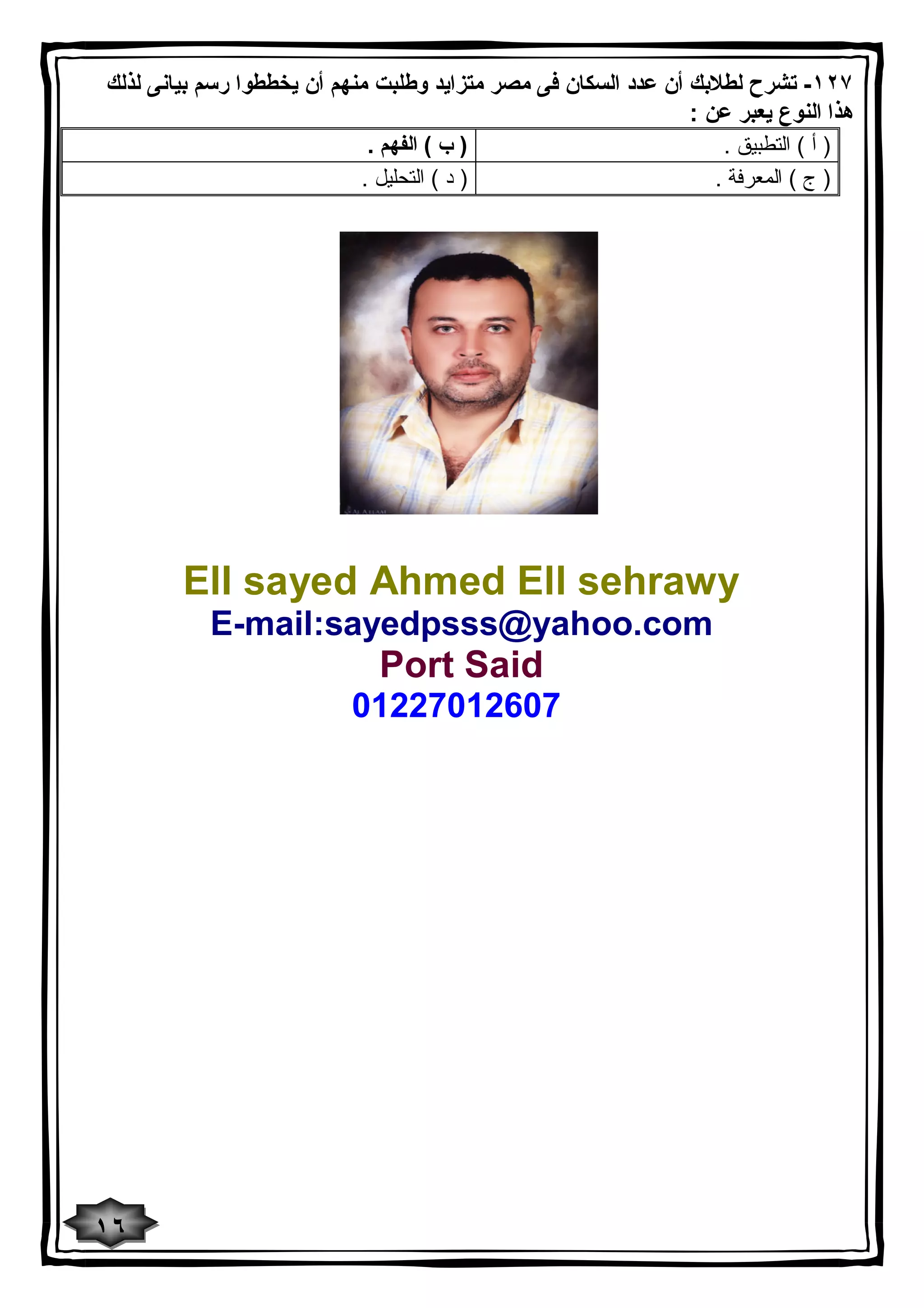 ١٢٧ - تشرح لطلابك أن عدد السكان فى مصر متزاید وطلبت منهم أن یخططوا رسم بیانى لذلك 
هذا النوع یعبر عن : 
( أ ) التطبیق . ( ب ) الفهم . 
( ج ) المعرفة . ( د ) التحلیل . 
Ell sayed Ahmed Ell sehrawy 
E-mail:sayedpsss@yahoo.com 
Port Said 
01227012607 
١٦ 
