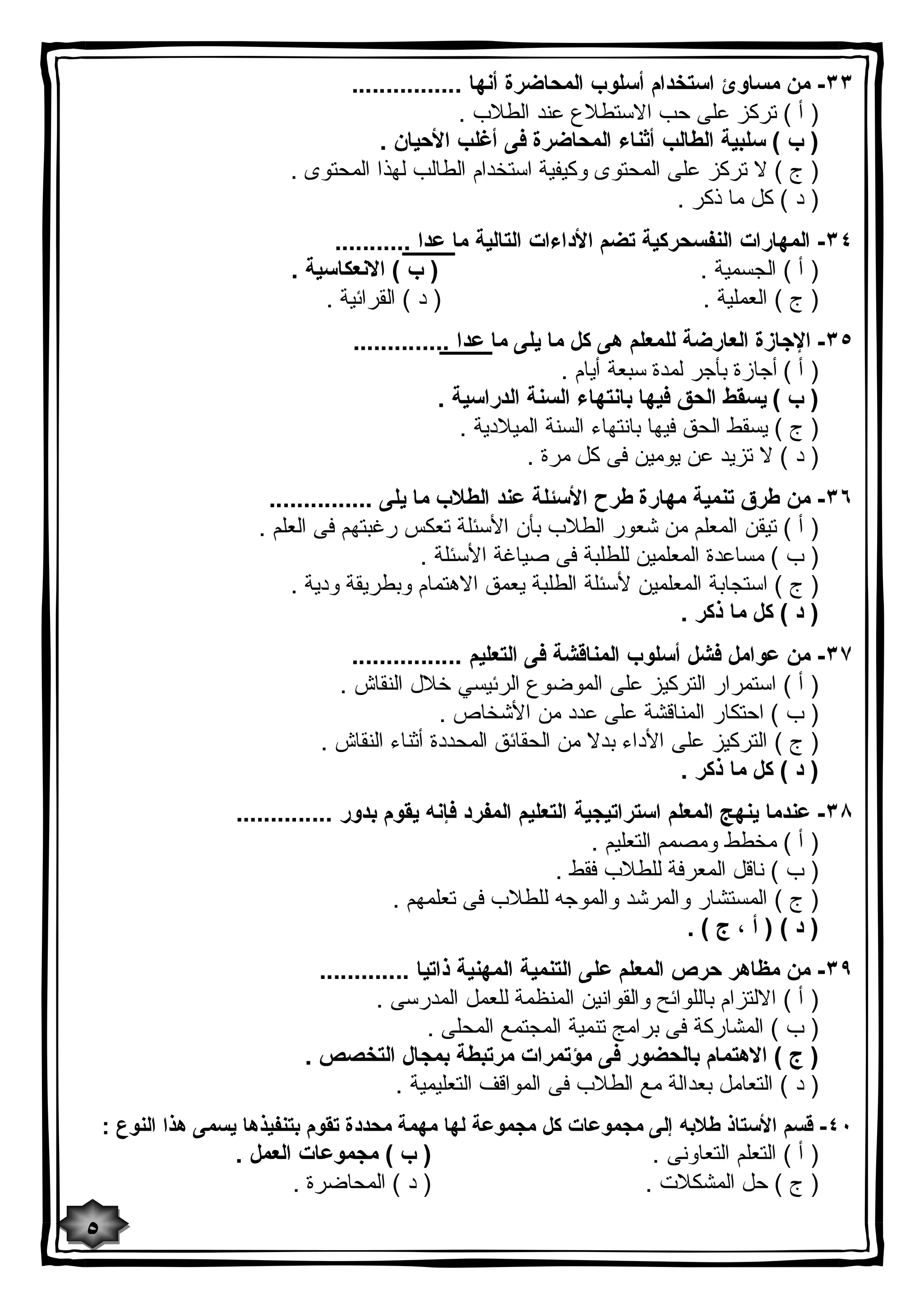 ٣٣ - من مساوئ استخدام أسلوب المحاضرة أنها ................ 
( أ ) تركز على حب الاستطلاع عند الطلاب . 
( ب ) سلبیة الطالب أثناء المحاضرة فى أغلب الأحیان . 
( ج ) لا تركز على المحتوى وكیفیة استخدام الطالب لهذا المحتوى . 
( د ) كل ما ذكر . 
٣٤ - المهارات النفسحركیة تضم الأداءات التالیة ما عدا ........... 
( أ ) الجسمیة . ( ب ) الانعكاسیة . 
( ج ) العملیة . ( د ) القرائیة . 
٣٥ - الإجازة العارضة للمعلم هى كل ما یلى ما عدا .............. 
( أ ) أجازة بأجر لمدة سبعة أیام . 
( ب ) یسقط الحق فیها بانتهاء السنة الدراسیة . 
( ج ) یسقط الحق فیها بانتهاء السنة المیلادیة . 
( د ) لا تزید عن یومین فى كل مرة . 
٣٦ - من طرق تنمیة مهارة طرح الأسئلة عند الطلاب ما یلى ............... 
( أ ) تیقن المعلم من شعور الطلاب بأن الأسئلة تعكس رغبتهم فى العلم . 
( ب ) مساعدة المعلمین للطلبة فى صیاغة الأسئلة . 
( ج ) استجابة المعلمین لأسئلة الطلبة یعمق الاهتمام وبطریقة ودیة . 
( د ) كل ما ذكر . 
٣٧ - من عوامل فشل أسلوب المناقشة فى التعلیم ................ 
( أ ) استمرار التركیز على الموضوع الرئیسي خلال النقاش . 
( ب ) احتكار المناقشة على عدد من الأشخاص . 
( ج ) التركیز على الأداء بدلا من الحقائق المحددة أثناء النقاش . 
( د ) كل ما ذكر . 
٣٨ - عندما ینهج المعلم استراتیجیة التعلیم المفرد فإنه یقوم بدور .............. 
( أ ) مخطط ومصمم التعلیم . 
( ب ) ناقل المعرفة للطلاب فقط . 
( ج ) المستشار والمرشد والموجه للطلاب فى تعلمهم . 
( د ) ( أ ، ج ) . 
٣٩ - من مظاهر حرص المعلم على التنمیة المهنیة ذاتیا ............. 
( أ ) الالتزام باللوائح والقوانین المنظمة للعمل المدرسى . 
( ب ) المشاركة فى برامج تنمیة المجتمع المحلى . 
( ج ) الاهتمام بالحضور فى مؤتمرات مرتبطة بمجال التخصص . 
( د ) التعامل بعدالة مع الطلاب فى المواقف التعلیمیة . 
٤٠ - قسم الأستاذ طلابه إلى مجموعات كل مجموعة لها مهمة محددة تقوم بتنفیذها یسمى هذا النوع : 
( أ ) التعلم التعاونى . ( ب ) مجموعات العمل . 
( ج ) حل المشكلات . ( د ) المحاضرة . 
٥ 
 