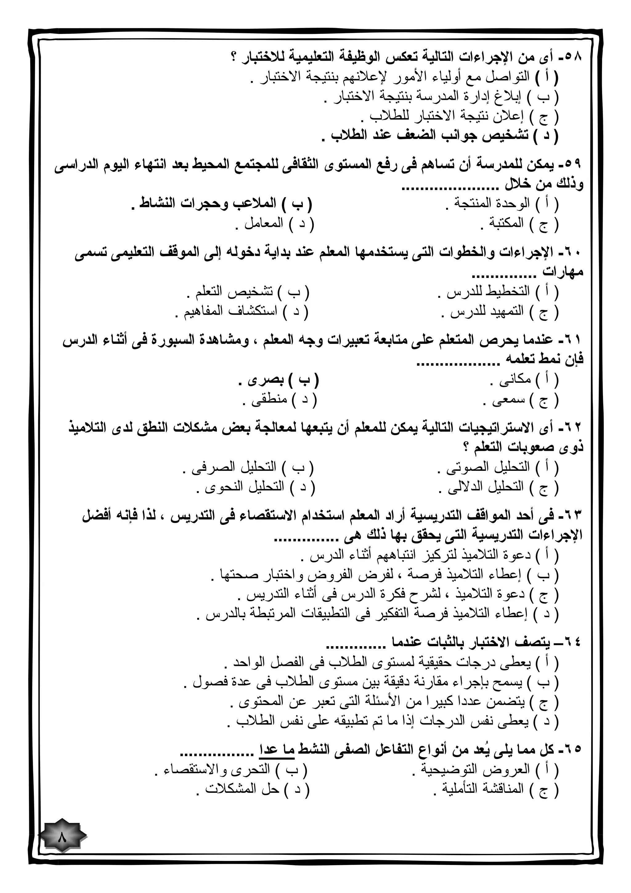 ٥٨ - أى من الإجراءات التالیة تعكس الوظیفة التعلیمیة للاختبار ؟ 
( أ ) التواصل مع أولیاء الأمور لإعلانهم بنتیجة الاختبار . 
( ب ) إبلاغ إدارة المدرسة بنتیجة الاختبار . 
( ج ) إعلان نتیجة الاختبار للطلاب . 
( د ) تشخیص جوانب الضعف عند الطلاب . 
٥٩ - یمكن للمدرسة أن تساهم فى رفع المستوى الثقافى للمجتمع المحیط بعد انتهاء الیوم الدراسى 
وذلك من خلال ..................... 
( أ ) الوحدة المنتجة . ( ب ) الملاعب وحجرات النشاط . 
( ج ) المكتبة . ( د ) المعامل . 
٦٠ - الإجراءات والخطوات التى یستخدمها المعلم عند بدایة دخوله إلى الموقف التعلیمى تسمى 
مهارات .............. 
( أ ) التخطیط للدرس . ( ب ) تشخیص التعلم . 
( ج ) التمهید للدرس . ( د ) استكشاف المفاهیم . 
٦١ - عندما یحرص المتعلم على متابعة تعبیرات وجه المعلم ، ومشاهدة السبورة فى أثناء الدرس 
فإن نمط تعلمه .................. 
( أ ) مكانى . ( ب ) بصرى . 
( ج ) سمعى . ( د ) منطقى . 
٦٢ - أى الاستراتیجیات التالیة یمكن للمعلم أن یتبعها لمعالجة بعض مشكلات النطق لدى التلامیذ 
ذوى صعوبات التعلم ؟ 
( أ ) التحلیل الصوتى . ( ب ) التحلیل الصرفى . 
( ج ) التحلیل الدلالى . ( د ) التحلیل النحوى . 
٦٣ - فى أحد المواقف التدریسیة أراد المعلم استخدام الاستقصاء فى التدریس ، لذا فإنه أفضل 
الإجراءات التدریسیة التى یحقق بها ذلك هى .............. 
( أ ) دعوة التلامیذ لتركیز انتباههم أثناء الدرس . 
( ب ) إعطاء التلامیذ فرصة ، لفرض الفروض واختبار صحتها . 
( ج ) دعوة التلامیذ ، لشرح فكرة الدرس فى أثناء التدریس . 
( د ) إعطاء التلامیذ فرصة التفكیر فى التطبیقات المرتبطة بالدرس . 
٦٤ – یتصف الاختبار بالثبات عندما ............. 
( أ ) یعطى درجات حقیقیة لمستوى الطلاب فى الفصل الواحد . 
( ب ) یسمح بإجراء مقارنة دقیقة بین مستوى الطلاب فى عدة فصول . 
( ج ) یتضمن عددا كبیرا من الأسئلة التى تعبر عن المحتوى . 
( د ) یعطى نفس الدرجات إذا ما تم تطبیقه على نفس الطلاب . 
٦٥ - كل مما یلى یُعد من أنواع التفاعل الصفى النشط ما عدا ................ 
( أ ) العروض التوضیحیة . ( ب ) التحرى والاستقصاء . 
( ج ) المناقشة التأملیة . ( د ) حل المشكلات . 
٨ 
 