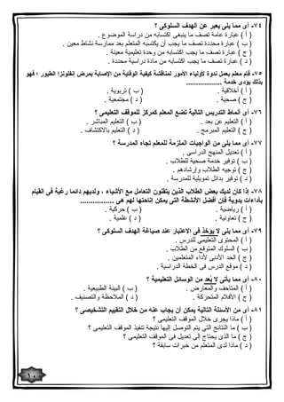 ٧٤ - أى مما یلى یعبر عن الهدف السلوكى ؟ 
( أ ) عبارة عامة تصف ما ینبغى اكتسابه من دراسة الموضوع . 
( ب ) عبارة محددة تصف ما یجب أن یكتسبه المتعلم بعد ممارسة نشاط معین . 
( ج ) عبارة تصف ما یجب اكتسابه من وحدة تعلیمیة معینة . 
( د ) عبارة تصف ما یجب اكتسابه من مادة دراسیة محددة . 
٧٥ - قام معلم بعمل ندوة لأولیاء الأمور لمناقشة كیفیة الوقایة من الإصابة بمرض إنفلونزا الطیور ؛ فهو 
بذلك یؤدى خدمة .................. 
( أ ) أخلاقیة . ( ب ) تربویة . 
( ج ) صحیة . ( د ) مجتمعیة . 
٧٦ - أى أنماط التدریس التالیة تضع المعلم كمركز للموقف التعلیمى ؟ 
( أ ) التعلیم عن بعد . ( ب ) التعلیم المباشر . 
( ج ) التعلیم المبرمج . ( د ) التعلیم بالاكتشاف . 
٧٧ - أى مما یلى من الواجبات الملزمة للمعلم تجاه المدرسة ؟ 
( أ ) تعدیل المنهج الدراسى . 
( ب ) توفیر خدمة صحیة للطلاب . 
( ج ) توجیه الطلاب وإرشادهم . 
( د ) توفیر بدائل تمویلیة للمدرسة . 
٧٨ - إذا كان لدیك بعض الطلاب الذین یتقنون التعامل مع الأشیاء ، ولدیهم دائما رغبة فى القیام 
بأداءات یدویة فإن أفضل الأنشطة التى یمكن إتاحتها لهم هى ................ 
( أ ) ریاضیة . ( ب ) حركیة . 
( ج ) تعاونیة . ( د ) علمیة . 
٧٩ - أى مما یلى لا یؤخذ فى الاعتبار عند صیاغة الهدف السلوكى ؟ 
( أ ) المحتوى التعلیمى للدرس . 
( ب ) السلوك المتوقع من الطلاب . 
( ج ) الحد الأدنى لأداء المتعلمین . 
( د ) موقع الدرس فى الخطة الدراسیة . 
٨٠ - أى مما یأتى لا یُعد من الوسائل التعلیمیة ؟ 
( أ ) المتاحف والمعارض . ( ب ) البیئة الطبیعیة . 
( ج ) الأفلام المتحركة . ( د ) الملاحظة والتصنیف . 
٨١ - أى من الأسئلة التالیة یمكن أن یجاب عنه من خلال التقییم التشخیصى ؟ 
( أ ) ماذا یجرى خلال الموقف التعلیمى ؟ 
( ب ) ما النتائج التى یتم التوصل إلیها نتیجة تنفیذ الموقف التعلیمى ؟ 
( ج ) ما الذى یحتاج إلى تعدیل فى الموقف التعلیمى ؟ 
( د ) ماذا لدى المتعلم من خبرات سابقة ؟ 
١٠ 
 