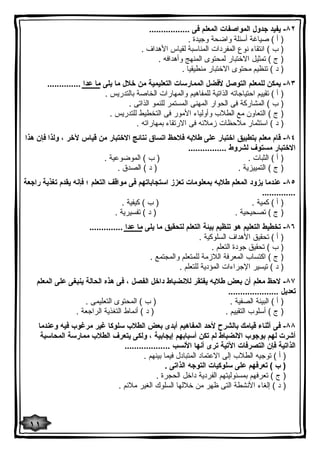 ٨٢ - یفید جدول المواصفات المعلم فى ................. 
( أ ) صیاغة أسئلة واضحة وجیدة . 
( ب ) انتقاء نوع المفردات المناسبة لقیاس الأهداف . 
( ج ) تمثیل الاختبار لمحتوى المنهج وأهدافه . 
( د ) تنظیم محتوى الاختبار منطیقیا . 
٨٣ - یمكن للمعلم التوصل لأفضل الممارسات التعلیمیة من خلال ما یلى ما عدا .............. 
( أ ) تقییم احتیاجاته الذاتیة للمفاهیم والمهارات الخاصة بالتدریس . 
( ب ) المشاركة فى الحوار المهنى المستمر للنمو الذاتى . 
( ج ) التعاون مع الطلاب وأولیاء الأمور فى التخطیط للتدریس . 
( د ) استثمار ملاحظات زملائه فى الارتقاء بمهاراته . 
٨٤ - قام معلم بتطبیق اختبار على طلابه فلاحظ اتساق نتائج الاختبار من قیاس لآخر ، ولذا فإن هذا 
الاختبار مستوف لشروط ................ 
( أ ) الثبات . ( ب ) الموضوعیة . 
( ج ) التمییزیة . ( د ) الصدق . 
٨٥ - عندما یزود المعلم طلابه بمعلومات تعزز استجاباتهم فى مواقف التعلم ؛ فإنه یقدم تغذیة راجعة 
.............. 
( أ ) كمیة . ( ب ) كیفیة . 
( ج ) تصحیحیة . ( د ) تفسیریة . 
٨٦ - تخطیط التعلیم هو تنظیم بیئة التعلم لتحقیق ما یلى ما عدا .............. 
( أ ) تحقیق الأهداف السلوكیة . 
( ب ) تحقیق جودة التعلم . 
( ج ) اكتساب المعرفة اللازمة للمتعلم والمجتمع . 
( د ) تیسیر الإجراءات المؤدیة للتعلم . 
٨٧ - لاحظ معلم أن بعض طلابه یفتقر للانضباط داخل الفصل ، فى هذه الحالة ینبغى على المعلم 
تعدیل ..................... 
( أ ) البیئة الصفیة . ( ب ) المحتوى التعلیمى . 
( ج ) أسلوب التقییم . ( د ) أنماط التغذیة الراجعة . 
٨٨ - فى أثناء قیامك بالشرح لأحد المفاهیم أبدى بعض الطلاب سلوكا غیر مرغوب فیه وعندما 
أشرت لهم بوجوب الانضباط لم تكن أسبابهم إیجابیة ، ولكى یتعرف الطلاب ممارسة المحاسبة 
الذاتیة فإن التصرفات الآتیة ترى أنها الأنسب ................... 
( أ ) توجیه الطلاب إلى الاعتماد المتبادل فیما بینهم . 
( ب ) تعرفهم على سلوكیات التوجه الذاتى . 
( ج ) تعرفهم بمسئولیتهم الفردیة داخل الحجرة . 
( د ) إلغاء الأنشطة التى ظهر من خلالها السلوك الغیر ملائم . 
١١ 
 