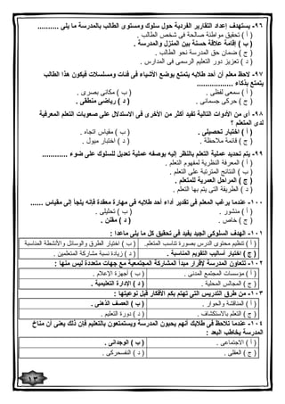 ٩٦ - یستهدف إعداد التقاریر الفردیة حول سلوك ومستوى الطالب بالمدرسة ما یلى .......... 
( أ ) تحقیق مواطنة صالحة فى شخص الطالب . 
( ب ) إقامة علاقة حسنة بین المنزل والمدرسة . 
( ج ) ضمان حق المدرسة نحو الطالب . 
( د ) تعزیز دور التعلیم الرسمى فى المدارس . 
٩٧ - لاحظ معلم أن أحد طلابه یتمتع بوضع الأشیاء فى فئات ومسلسلات فیكون هذا الطالب 
یتمتع بذكاء ................. 
( أ ) سمعى لفظى . ( ب ) مكانى بصرى . 
( ج ) حركى جسمانى . ( د ) ریاضى منطقى . 
٩٨ - أى من الأدوات التالیة تفید أكثر من الأخرى فى الاستدلال على صعوبات التعلم المعرفیة 
لدى المتعلم ؟ 
( أ ) اختبار تحصیلى . ( ب ) مقیاس اتجاه . 
( ج ) قائمة ملاحظة . ( د ) اختبار میول . 
٩٩ - یتم تحدید عملیة التعلم بالنظر إلیه بوصفه عملیة تعدیل للسلوك على ضوء ............ 
( أ ) المعرفة النظریة لمفهوم التعلم . 
( ب ) النتائج المترتبة على التعلم . 
( ج ) المراحل العمریة للمتعلم . 
( د ) الطریقة التى یتم بها التعلم . 
١٠٠ - عندما یرغب المعلم فى تقدیر أداء أحد طلابه فى مهارة معقدة فإنه یلجأ إلى مقیاس ...... 
( أ ) منشور . ( ب ) تحلیلى . 
( ج ) خاص . ( د ) مقنن . 
١٠١ - الهدف السلوكى الجید یفید فى تحقیق كل ما یلى ماعدا : 
( أ ) تنظیم محتوى الدرس بصورة تناسب المتعلم. ( ب ) اختیار الطرق والوسائل والأنشطة المناسبة 
( ج ) اختیار أسالیب التقویم المناسبة . ( د ) زیادة نسبة مشاركة المتعلمین . 
١٠٢ - تتعاون المدرسة لإقرار مبدأ المشاركة المجتمعیة مع جهات متعددة لیس منها : 
( أ ) مؤسسات المجتمع المدنى . ( ب ) أجهزة الإعلام . 
( ج ) المجالس المحلیة . ( د ) الإدارة التعلیمیة . 
١٠٣ - من طرق التدریس التى تهتم بكم الأفكار قبل نوعیتها : 
( أ ) المناقشة والحوار . ( ب ) العصف الذهنى . 
( ج ) التعلم بالاستكشاف . ( د ) دورة التعلیم . 
١٠٤ - عندما تلاحظ فى طلابك أنهم یحبون المدرسة ویستمتعون بالتعلیم فإن ذلك یعنى أن مناخ 
المدرسة یخاطب البعد : 
( أ ) الاجتماعى . ( ب ) الوجدانى . 
( ج ) العقلى . ( د ) النفسحركى . 
١٣ 
 
