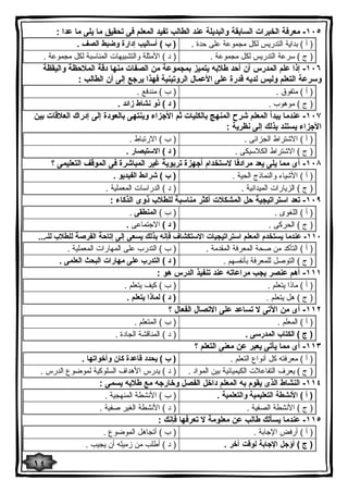 ١٠٥ - معرفة الخبرات السابقة والبدیلة عند الطالب تفید المعلم فى تحقیق ما یلى ما عدا : 
( أ ) بدایة التدریس لكل مجموعة على حدة . ( ب ) أسالیب إدارة وضبط الصف . 
( ج ) سرعة التدریس لكل مجموعة . ( د ) الأمثلة والتشبیهات المناسبة لكل مجموعة . 
١٠٦ - إذا علم المدرس أن أحد طلابه یتمیز بمجموعة من الصفات منها دقة الملاحظة والیقظة 
وسرعة التعلم ولیس لدیه قدرة على الأعمال الروتینیة فهذا یرجع إلى أن الطالب : 
( أ ) متفوق . ( ب ) مندفع . 
( ج ) موهوب . ( د ) ذو نشاط زائد . 
١٠٧ - عندما یبدأ المعلم شرح المنهج بالكلیات ثم الأجزاء وینتهى بالعودة إلى إدراك العلاقات بین 
الأجزاء یستند بذلك إلى نظریة : 
( أ ) الاشتراط الجزائى . ( ب ) الارتباط . 
( ج ) الاشتراط الكلاسیكى . ( د ) الاستبصار . 
١٠٨ - أى مما یلى یعد مرادفا لاستخدام أجهزة تربویة غیر المباشرة فى الموقف التعلیمى ؟ 
( أ ) الأشیاء والنماذج الحیة . ( ب ) شرائط الفیدیو . 
( ج ) الزیارات المیدانیة . ( د ) الدراسات المعملیة . 
١٠٩ - تعد استراتیجیة حل المشكلات أكثر مناسبة للطلاب ذوى الذكاء : 
( أ ) اللغوى . ( ب ) المنطقى . 
( ج ) الحركى . ( د ) الاجتماعى . 
١١٠ - عندما یستخدم المعلم استراتیجیات الاستكشاف فإنه بذلك یسعى إلى إتاحة الفرصة للطلاب للـ... 
( أ ) التأكد من صحة المعرفة المقدمة . ( ب ) التدرب على المهارات المعملیة . 
( ج ) التوصل للمعرفة بأنفسهم . ( د ) التدرب على مهارات البحث العلمى . 
١١١ - أهم عنصر یجب مراعاته عند تنفیذ الدرس هو : 
( أ ) ماذا یتعلم . ( ب ) كیف یتعلم . 
( ج ) هل یتعلم . ( د ) لماذا یتعلم . 
١١٢ - أى من الآتى لا تساعد على الاتصال الفعال ؟ 
( أ ) المعلم . ( ب ) المتعلم . 
( ج ) الكتاب المدرسى . ( د ) المناقشة الجادة . 
١١٣ - أى مما یأتى یعبر عن معنى التعلم ؟ 
( أ ) معرفته كل أنواع التعلم . ( ب ) یحدد قاعدة كان وأخواتها . 
( ج ) یعرف التفاعلات الكیمیائیة بین المواد . ( د ) یدرس الأهداف السلوكیة لموضوع الدرس . 
١١٤ - النشاط الذى یقوم به المعلم داخل الفصل وخارجه مع طلابه یسمى : 
( أ ) الأنشطة التعلیمیة والتعلمیة . ( ب ) الأنشطة المنهجیة . 
( ج ) الأنشطة الصفیة . ( د ) الأنشطة الغیر صفیة . 
١١٥ - عندما یسألك طالب عن معلومة لا تعرفها فإنك : 
( أ ) أرفض الإجابة . ( ب ) أتجاهل الموضوع . 
( ج ) أؤجل الإجابة لوقت آخر . ( د ) أطلب من زمیله أن یجیب . 
١٤ 
 