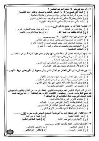 ١٧ - أى مما یلى یُعبر عن معنى الموقف التعلیمى ؟ 
( أ ) البیئة التى تجمع بین كل من المعلم والمتعلم والمصادر والإجراءات التعلیمیة . 
( ب ) حجرة الدراسة بما فیها من أدوات ومصادر وإمكانیات تعلیمیة . 
( ج ) اجتماع یجمع كل معلمى المادة مع الموجه بهدف تطویر المقرر . 
( د ) لقاء علمى عام یضم كل معلمى المادة بهدف تطویرها . 
١٨ - تتضمن خطة الدرس جمیع ما یلى عدا ............ 
( أ ) ربطا بالدروس السابقة . ( ب ) عرضا واضحا لمحتوى الدرس . 
( ج ) أنواعا مختلفة من المعززات . ( د ) ربطا جیدا بالدروس اللاحقة . 
١٩ - كل مما یلى من أدوات التقویم ما عدا ................ 
( أ ) الاختبارات التحصیلیة تعنى بتقنین المعارف لدى الطلاب . 
( ب ) بطاقات الملاحظة تعنى بتقییم الجانب المهاري ( فعل / أداء ) . 
( ج ) الاستبیانات تعنى بالجانب الوجدانى ( المیول / القیم ) . 
( د ) المقابلة الشخصیة . 
٢٠ - یسهم إشراك أحد الطلاب فى نشاط تعلیمى سهل ومیسر داخل حجرة الدراسة فى حل مشكلات ... 
( أ ) التأخر الدراسى التى یعانى منها الطالب . 
( ب ) تأخر الحضور إلى حجرة الدراسة . 
( ج ) عدم وجود الكتاب المدرسى مع الطالب فى أثناء العمل . 
( د ) الحركة والنشاط الزائدین داخل حجرة الدراسة . 
٢١ - من الأسالیب الجیدة فى التعامل مع الطالب الذى یعانى صعوبة فى نطق بعض حروف التهجى ما 
یلى ......... 
( أ ) تجنب نطق الكلمات التى بها حروف یصعب نطقها . 
( ب ) احترام خصوصیة المتعلم ، وعدم إشراكه فى المناقشة . 
( ج ) توفیر الحمایة الكاملة له للتعبیر عن رأیه داخل الفصل . 
( د ) تحویله إلى الأخصائى الاجتماعى بالمدرسة . 
٢٢ - فى أثناء تناولك التعلیمى لأحد موضوعات المنهج ، لاحظت أن عددا من الطلاب یفقدون انتباههم فى 
المواضیع النظریة من الدرس ، ویستعیدون الانتباه مرة أخرى عند المناقشة . أى مما یلى یُعد أنسب 
الاستراتیجیات التى یجب علیك استخدامها فى هذا الموقف ؟ 
( أ ) استخدام التعزیز الفورى للإجابات الجیدة . 
( ب ) استخدام ملفات الإنجاز التى تعبر عن رأى الطلاب . 
( ج ) الحرص على التقییم المستمر للطلاب فى أثناء الدرس . 
( د ) استخدام الأنشطة المفتوحة كمدخل للشرح النظرى . 
٢٣ - من الأدوار التى تلعبها المدرسة فى تنمیة المجتمع المحلى كل ما یلى ما عدا ........... 
( أ ) نشر الثقافة العلمیة . ( ب ) تنمیة الوعى البیئى . 
( ج ) الإسهام فى برامج محو الأمیة . ( د ) تنمیة المفاهیم العلمیة . 
٢٤ - الاتصال التعلیمى الجید یتضمن الجانب ............ 
( أ ) اللفظى العقلانى . ( ب ) اللفظى الانفعالى . 
( ج ) اللفظى والبصرى . ( د ) اللفظى وغیراللفظى . 
٣ 
 