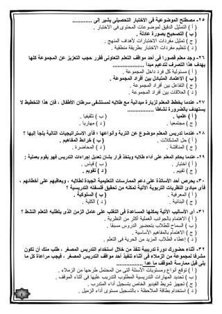 ٢٥ - مصطلح الموضوعیة فى الاختبار التحصیلى یشیر إلى ............ 
( أ ) التمثیل الدقیق لموضوعات المحتوى فى الاختبار . 
( ب ) التصحیح بصورة عادلة . 
( ج ) تمثیل مفردات الاختبارات لأهداف المنهج . 
( د ) تنظیم مفردات الاختبار بطریقة منطقیة . 
٢٦ - وجد معلم قصورا فى أحد مواقف التعلم التعاونى فقرر حجب التعزیز عن المجموعة كلها 
یهدف هذا التصرف لتدعیم مبدأ ................... 
( أ ) مسئولیة كل فرد داخل المجموعة . 
( ب ) الاعتماد المتبادل بین أفراد المجموعة . 
( ج ) التفاعل بین أفراد المجموعة . 
( د ) العلاقات بین أفراد المجموعة . 
٢٧ - عندما یخطط المعلم لزیارة میدانیة مع طلابه لمستشفى سرطان الأطفال ، فإن هذا التخطیط لا 
یستهدف بالضرورة نشاطا ................ 
( أ ) علمیا . ( ب ) تثقیفیا . 
( ج ) مجتمعیا . ( د ) مهاریا . 
٢٨ - عندما تدریس المعلم موضوع عن التربة وأنواعها ؛ فأى الاستراتیجیات التالیة یلجأ إلیها ؟ 
( أ ) حل المشكلات . ( ب ) خرائط المفاهیم . 
( ج ) المناقشة . ( د ) المحاضرة . 
٢٩ - عندما یحكم المعلم على أداء طلابه ویتخذ قرار بشان تعدیل إجراءات التدریس فهو یقوم بعملیة : 
( أ ) اختبار . ( ب ) قیاس . 
( ج ) تقییم . ( د ) تقویم . 
٣٠ - یحرص أحد الأساتذة على دعم الممارسات التعلیمیة الجیدة لطلابه ، ویعاقبهم على أخطائهم ، 
فأى مبادئ النظریات التربویة الآتیة تمكنه من تحقیق فلسفته التدریسیة ؟ 
( أ ) المعرفیة . ( ب ) السلوكیة . 
( ج ) البنائیة . ( د ) الكلیة . 
٣١ - أى الأسالیب الآتیة یمكنها المساعدة فى التغلب على عامل الزمن الذى یتطلبه التعلم النشط ؟ 
( أ ) الاهتمام بالجوانب العملیة أكثر من النظریة . 
( ب ) السماح للطلاب بتحضیر الدروس مسبقا . 
( ج ) الاهتمام بالمفاهیم الأساسیة . 
( د ) إعطاء الطلاب المزید من الحریة فى التعلم . 
٣٢ - أثناء حضورك دورة تدریبیة تنفذ من خلال استخدام التدریس المصغر ، طلب منك أن تكون 
مشرفا لمجموعة من الزملاء فى أثناء تنفیذ أحد مواقف التدریس المصغر ، فیجب مراعاة كل ما 
یلى قبل ممارسة الموقف ما عدا ................ 
( أ ) توقع أنواع ومستویات الأسئلة التى من المحتمل طرحها من الزملاء . 
( ب ) تحدید المهارات التدریسیة المطلوب التدریب علیها فى أثناء الموقف . 
( ج ) تجهیز شریط الفیدیو الخاص بتسجیل أداء المتدرب . 
( د ) استخدام بطاقة الملاحظة ، بالتسجیل مستوى أداء الزمیل . 
٤ 
 
