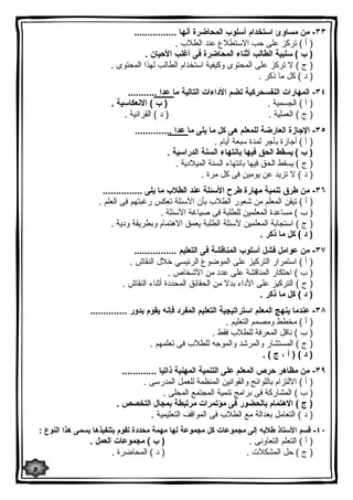 ٣٣ - من مساوئ استخدام أسلوب المحاضرة أنها ................ 
( أ ) تركز على حب الاستطلاع عند الطلاب . 
( ب ) سلبیة الطالب أثناء المحاضرة فى أغلب الأحیان . 
( ج ) لا تركز على المحتوى وكیفیة استخدام الطالب لهذا المحتوى . 
( د ) كل ما ذكر . 
٣٤ - المهارات النفسحركیة تضم الأداءات التالیة ما عدا ........... 
( أ ) الجسمیة . ( ب ) الانعكاسیة . 
( ج ) العملیة . ( د ) القرائیة . 
٣٥ - الإجازة العارضة للمعلم هى كل ما یلى ما عدا .............. 
( أ ) أجازة بأجر لمدة سبعة أیام . 
( ب ) یسقط الحق فیها بانتهاء السنة الدراسیة . 
( ج ) یسقط الحق فیها بانتهاء السنة المیلادیة . 
( د ) لا تزید عن یومین فى كل مرة . 
٣٦ - من طرق تنمیة مهارة طرح الأسئلة عند الطلاب ما یلى ............... 
( أ ) تیقن المعلم من شعور الطلاب بأن الأسئلة تعكس رغبتهم فى العلم . 
( ب ) مساعدة المعلمین للطلبة فى صیاغة الأسئلة . 
( ج ) استجابة المعلمین لأسئلة الطلبة یعمق الاهتمام وبطریقة ودیة . 
( د ) كل ما ذكر . 
٣٧ - من عوامل فشل أسلوب المناقشة فى التعلیم ................ 
( أ ) استمرار التركیز على الموضوع الرئیسي خلال النقاش . 
( ب ) احتكار المناقشة على عدد من الأشخاص . 
( ج ) التركیز على الأداء بدلا من الحقائق المحددة أثناء النقاش . 
( د ) كل ما ذكر . 
٣٨ - عندما ینهج المعلم استراتیجیة التعلیم المفرد فإنه یقوم بدور .............. 
( أ ) مخطط ومصمم التعلیم . 
( ب ) ناقل المعرفة للطلاب فقط . 
( ج ) المستشار والمرشد والموجه للطلاب فى تعلمهم . 
( د ) ( أ ، ج ) . 
٣٩ - من مظاهر حرص المعلم على التنمیة المهنیة ذاتیا ............. 
( أ ) الالتزام باللوائح والقوانین المنظمة للعمل المدرسى . 
( ب ) المشاركة فى برامج تنمیة المجتمع المحلى . 
( ج ) الاهتمام بالحضور فى مؤتمرات مرتبطة بمجال التخصص . 
( د ) التعامل بعدالة مع الطلاب فى المواقف التعلیمیة . 
٤٠ - قسم الأستاذ طلابه إلى مجموعات كل مجموعة لها مهمة محددة تقوم بتنفیذها یسمى هذا النوع : 
( أ ) التعلم التعاونى . ( ب ) مجموعات العمل . 
( ج ) حل المشكلات . ( د ) المحاضرة . 
٥ 
 