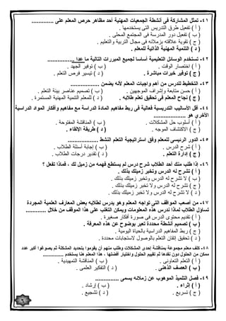 ٤١ - تمثل المشاركة فى أنشطة الجمعیات المهنیة أحد مظاهر حرص المعلم على ............. 
( أ ) تفعیل طرق التدریس التى یستخدمها . 
( ب ) تفعیل دور المدرسة فى المجتمع المحلى . 
( ج ) تقویة علاقته بزملائه فى مجال التربیة والتعلیم . 
( د ) التنمیة المهنیة الذاتیة للمعلم . 
٤٢ - تستخدم الوسائل التعلیمیة أساسا لجمیع المبررات التالیة ما عدا ................ 
( أ ) اختصار الوقت . ( ب ) توفیر الجهد . 
( ج ) توفیر خبرات مباشرة . ( د ) تیسیر فرص التعلم . 
٤٣ - التخطیط للدرس من أهم واجبات المعلم لأنه یضمن ................. 
( أ ) حسن متابعة وإشراف الموجهین . ( ب ) تصمیم عناصر بیئة التعلم . 
( ج ) نجاح المعلم فى تحقیق تعلم طلابه . ( د ) للمعلم التنمیة المهنیة المستمرة . 
٤٤ - أقل الأسالیب التدریسیة فعالیة فى ربط مفاهیم المادة الدراسة مع مفاهیم وأفكار المواد الدراسیة 
الأخري هو ................... 
( أ ) أسلوب حل المشكلات . ( ب ) المناقشة المفتوحة . 
( ج ) الاكتشاف الموجه . ( د ) طریقة الإلقاء . 
٤٥ - الدور الرئیسى للمعلم وفق استراتیجیة التعلم النشط .................. 
( أ ) شرح الدرس . ( ب ) إجابة أسئلة الطلاب . 
( ج ) إدارة التعلم . ( د ) تقدیر درجات الطلاب . 
٤٦ - إذا طلب منك أحد الطلاب شرح درس لم یستطع فهمه من زمیل لك ، فماذا تفعل ؟ 
( أ ) تشرح له الدرس وتخبر زمیلك بذلك . 
( ب ) لا تشرح له الدرس وتخبر زمیلك بذلك . 
( ج ) تشرح له الدرس ولا تخبر زمیلك بذلك . 
( د ) لا تشرح له الدرس ولا تخبر زمیلك بذلك . 
٤٧ - من أصعب المواقف التى تواجه المعلم وهو یدرس لطلابه بعض المعارف العلمیة المجردة 
تساؤل الطلاب لماذا ندرس هذه المعلومات ویمكن التغلب على هذا الموقف من خلال ............ 
( أ ) تقدیم محتوى الدرس فى صورة أفكار صغیرة . 
( ب ) تصمیم أنشطة محددة تعبر بوضوح عن هذه المعرفة . 
( ج ) ربط المفاهیم الدراسیة بالحیاة الیومیة . 
( د ) تحقیق إتقان التعلم بالوصول لاستجابات محددة . 
٤٨ - كلف معلم مجموعة بمناقشة إحدى المشكلات وطلب منهم أن یقوموا بتحدید المشكلة ثم یصوغوا أكبر عدد 
ممكن من الحلول دون نقدها ثم تقییم الحلول واختیار أفضلها ، هذا المعلم هنا یستخدم .............. 
( أ ) التعلم التعاونى . ( ب ) المناقشة التمهیدیة . 
( ب ) العصف الذهنى . ( د ) التفكیر العلمى . 
٤٩ - فصل التلمیذ الموهوب عن زملائه یسمى .............. 
( أ ) إثراء . ( ب ) إرشاد . 
( ج ) تسریع . ( د ) تشجیع . 
٦ 
 