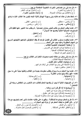 ٥٠ - كل مما یلى من خصائص الخبرات التعلیمیة المتكاملة ما عدا ............... 
( أ ) استمراریة الخبرة . ( ب ) شمول جوانب التعلم . 
( ج ) التكامل بین مجالات المعرفة . ( د ) ثبات مضمون الخبرة . 
٥١ - لاحظ معلم أن هناك أحد طلابه یبنى بسهولة الهیاكل ثلاثیة الأبعاد فیكون هذا الطالب غالبا ما یتمتع 
بذكاء ............... 
( أ ) ریاضى – منطقى . ( ب ) سمعى - لفظى . 
( ج ) مكانى - بصرى . ( د ) فنى - ریاضى . 
٥٢ - عندما یطلب المعلم من طالب فحص جداول إحصائیة . ثم یطلب منه التعبیر عنها لفظیا فأى 
المستویات المعرفیة التالیة یعكسها هذا السؤال ؟ 
( أ ) معرفة . ( ب ) تحلیل . 
( ج ) تركیب . ( د ) فهم . 
٥٣ - عندما یتفاوت مستوى الطالب فى الفصل الواحد قد یفقد المتفوقین انتباههم لانتهائهم السریع 
من المهام المطلوبة وعلیه یجب على المعلم .................. 
( أ ) مقابلة الاحتیاجات التعلیمیة للطلاب . 
( ب ) معالجة جوانب الضعف فى التدریس . 
( ج ) مواجهة المشكلات الصفیة . 
( د ) تعدیل الخبرات السابقة . 
٥٤ - كل مما یأتى یمكن من خلاله تحدید صعوبات التعلم لدى الطلاب ما عدا ........... 
( أ ) الملاحظة البسیطة للطلاب . 
( ب ) سلوكیات الطلاب داخل الفصل . 
( ج ) الأنشطة التى یمارسها الطلاب فى أوقات فراغهم . 
( د ) اختبار ستانفورد بنییه . 
٥٥ - عندما یبدأ المعلم درسه بسؤال یتطلب معلومات جدیدة من الطلاب ولكنها مبنیة على ما سبق 
تعلمه ؛ فهو بذلك یتبع مبادئ النظریة ............... 
( أ ) السلوكیة . ( ب ) البرجماتیة . 
( ج ) البنائیة . ( د ) الكلیة . 
٥٦ - أى التوجهات التالیة لا یجب أن یقدمها المعلم للطالب دائم الشكوى من انخفاض درجته فى 
الامتحان ؟ 
( أ ) یوضح له أنه أقل قدرة من زملائه . 
( ب ) ینصحه بأن یبذل مزیدا من الجهد . 
( ج ) ینصحه بالمذاكرة مع زمیل آخر متفوق . 
( د ) ینصحه بأن یعید ترتیب إجراءات مذاكرته المنزلیة . 
٥٧ - إذا طرح المعلم موضوعا للمناقشة ، وظهرت على طلابه علامات تشیر لعدم تجاوبهم مع هذا 
الرأى ، فإن أفضل ما یفعله المعلم هو أن یترك لهم المجال لــ .................. 
( أ ) تأیید رأى المعلم . ( ب ) التوصل لما یبرر رأى المعلم . 
( ج ) التفكیر الناقد فى المشكلة . ( د ) التعاون للوصول لحل مشترك . 
٧ 
 
