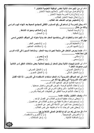 ٥٨ - أى من الإجراءات التالیة تعكس الوظیفة التعلیمیة للاختبار ؟ 
( أ ) التواصل مع أولیاء الأمور لإعلانهم بنتیجة الاختبار . 
( ب ) إبلاغ إدارة المدرسة بنتیجة الاختبار . 
( ج ) إعلان نتیجة الاختبار للطلاب . 
( د ) تشخیص جوانب الضعف عند الطلاب . 
٥٩ - یمكن للمدرسة أن تساهم فى رفع المستوى الثقافى للمجتمع المحیط بعد انتهاء الیوم الدراسى 
وذلك من خلال ..................... 
( أ ) الوحدة المنتجة . ( ب ) الملاعب وحجرات النشاط . 
( ج ) المكتبة . ( د ) المعامل . 
٦٠ - الإجراءات والخطوات التى یستخدمها المعلم عند بدایة دخوله إلى الموقف التعلیمى تسمى 
مهارات .............. 
( أ ) التخطیط للدرس . ( ب ) تشخیص التعلم . 
( ج ) التمهید للدرس . ( د ) استكشاف المفاهیم . 
٦١ - عندما یحرص المتعلم على متابعة تعبیرات وجه المعلم ، ومشاهدة السبورة فى أثناء الدرس 
فإن نمط تعلمه .................. 
( أ ) مكانى . ( ب ) بصرى . 
( ج ) سمعى . ( د ) منطقى . 
٦٢ - أى الاستراتیجیات التالیة یمكن للمعلم أن یتبعها لمعالجة بعض مشكلات النطق لدى التلامیذ 
ذوى صعوبات التعلم ؟ 
( أ ) التحلیل الصوتى . ( ب ) التحلیل الصرفى . 
( ج ) التحلیل الدلالى . ( د ) التحلیل النحوى . 
٦٣ - فى أحد المواقف التدریسیة أراد المعلم استخدام الاستقصاء فى التدریس ، لذا فإنه أفضل 
الإجراءات التدریسیة التى یحقق بها ذلك هى .............. 
( أ ) دعوة التلامیذ لتركیز انتباههم أثناء الدرس . 
( ب ) إعطاء التلامیذ فرصة ، لفرض الفروض واختبار صحتها . 
( ج ) دعوة التلامیذ ، لشرح فكرة الدرس فى أثناء التدریس . 
( د ) إعطاء التلامیذ فرصة التفكیر فى التطبیقات المرتبطة بالدرس . 
٦٤ – یتصف الاختبار بالثبات عندما ............. 
( أ ) یعطى درجات حقیقیة لمستوى الطلاب فى الفصل الواحد . 
( ب ) یسمح بإجراء مقارنة دقیقة بین مستوى الطلاب فى عدة فصول . 
( ج ) یتضمن عددا كبیرا من الأسئلة التى تعبر عن المحتوى . 
( د ) یعطى نفس الدرجات إذا ما تم تطبیقه على نفس الطلاب . 
٦٥ - كل مما یلى یُعد من أنواع التفاعل الصفى النشط ما عدا ................ 
( أ ) العروض التوضیحیة . ( ب ) التحرى والاستقصاء . 
( ج ) المناقشة التأملیة . ( د ) حل المشكلات . 
٨ 
 