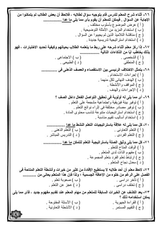 ٦٦ - أثناء شرح المعلم للدرس قام بتوجیه سؤال لطلابه ، فلاحظ أن بعض الطلاب لم یتمكنوا من 
الإجابة عن السؤال . فیمكن للمعلم أن یقوم بأى مما یلى ما عدا ............... 
( أ ) عرض الموضوع بأسلوب مختلف . 
( ب ) استخدام المزید من الأمثلة التوضیحیة . 
( ج ) مناقشة التلامیذ الذین لم یجیبوا عن السؤال . 
( د ) استخدام استراتیجیة تدریسیة جدیدة . 
٦٧ - إذا ركز معلم أثناء شرحه على ربط ما یتعلمه الطلاب بحیاتهم وكیفیة تحدید الاختبارات ، فهو 
بذلك یخاطب أیًا من الذكاءات التالیة ................ 
( أ ) الشخصى . ( ب ) الاجتماعى . 
( ج ) المنطقى ( د ) الطبیعى . 
٦٨ - یتمثل الاختلاف الرئیسى بین الاستقصاء والعصف الذهنى فى ............. 
( أ ) إجراءات الاستخدام . 
( ب ) الهدف النهائى لكل منهما . 
( ج ) المواقف والأنشطة . 
( د ) الإجراءات والهدف . 
٦٩ - أى مما یلى له أولویة فى تحقیق التواصل الفعال داخل الصف ؟ 
( أ ) توفیر بیئة فیزیقیة واجتماعیة مشجعة على التعلم . 
( ب ) توفیر مصادر مختلفة فى إثراء نواتج التعلم . 
( ج ) استخدام استراتیجیات متنوعة تناسب محتوى المادة . 
( د ) استخدام أسالیب تقییم مناسبة . 
٧٠ - كل مما یلى له علاقة باستراتیجیات التعلم النشط ما عدا ............... 
( أ ) التعلم التعاونى . ( ب ) التعلم الذهنى . 
( ج ) التعلم الفردى . ( د ) التدریس المباشر . 
٧١ - كل مما یلى وثیق الصلة باستراتیجیة التعلم للتمكن ما عدا ............... 
( أ ) الوقت المتاح للتعلم . 
( ب ) مفهوم الذات لدى المتعلم . 
( ج ) ارتباط تعلم الفرد بتعلم المجموعة . 
( د ) معدل نجاح المتعلم . 
٧٢ - لاحظ معلم أن أحد طلابه لا یستطیع الإفادة من كثیر من خبرات وأنشطة التعلم المتاحة فى 
الفصل على الرغم من خلوه من الإعاقة الجسمیة ؛ ولذا فإن هذا المتعلم یعانى من ........... 
( أ ) تأخر دراسى . ( ب ) صعوبة تعلم . 
( ج ) تخلف دراسى . ( د ) عجز عن التعلم . 
٧٣ - یعد الكشف عن الخبرات السابقة للمتعلم من مهام المعلم عند تقدیم مفهوم جدید ، فأى مما یلى 
یمكن استخدامه ذلك ؟ 
( أ ) القراءة الجهریة . ( ب ) الأسئلة المفتوحة . 
( ج ) التقییم المستمر . ( د ) الأنشطة التعاونیة . 
٩ 
 