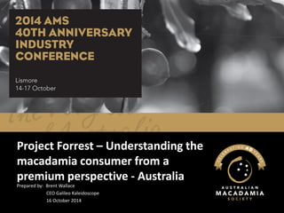 Project Forrest – Understanding the macadamia consumer from a premium perspective - Australia 
Prepared by: Brent Wallace 
CEO Galileo Kaleidoscope 
16 October 2014  