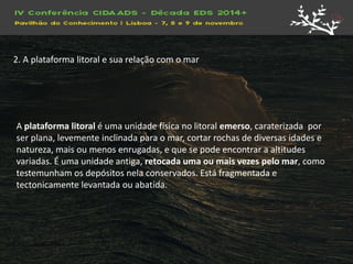 A plataforma litoral é uma unidade física no litoral emerso, caraterizada por ser plana, levemente inclinada para o mar, cortar rochas de diversas idades e natureza, mais ou menos enrugadas, e que se pode encontrar a altitudes variadas. É uma unidade antiga, retocada uma ou mais vezes pelo mar, como testemunham os depósitos nela conservados. Está fragmentada e tectonicamente levantada ou abatida. 
2. A plataforma litoral e sua relação com o mar  