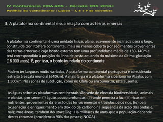 A plataforma continental é uma unidade física, plana, suavemente inclinada para o largo, constituída por litosfera continental, mais ou menos coberta por sedimentos provenientes das terras emersas e cujo bordo externo tem uma profundidade média de 130-140m e terá correspondido à posição da linha de costa aquando do máximo da última glaciação (18 000 anos). É, por isso, o bordo inundado do continente. 
Podem ter larguras muito variadas, A plataforma continental portuguesa é considerada estreita à escala mundial (≤40km). A mais larga é a plataforma siberiana no Alaska, com 
1 500km. Nas zonas de subdução, como no Chile ou em Sumatra, está ausente. 
As águas sobre as plataformas continentais são sede de elevada biodiversidade, animais e plantas, por serem (i) águas pouco profundas, (ii) onde penetra a luz, (iii) ricas em nutrientes, provenientes da erosão das terras emersas e trazidos pelos rios, (iv) pela oxigenação e enriquecimento em dióxido de carbono na sequência da ação das ondas e, nalgumas áreas, também do upwelling. Há milhares de anos que a população depende destes recursos (providencia 90% das pescas; NOOA) 
3. A plataforma continental e sua relação com as terras emersas  