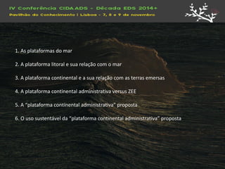 1. As plataformas do mar 2. A plataforma litoral e sua relação com o mar 3. A plataforma continental e a sua relação com as terras emersas 4. A plataforma continental administrativa versus ZEE 5. A “plataforma continental administrativa” proposta 6. O uso sustentável da “plataforma continental administrativa” proposta  