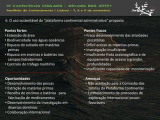 Pontes fortes 
• Extensão da área 
• Biodiversidade nas águas oceânicas 
• Riqueza do subsolo em matérias primas 
• Riqueza em enzimas e batérias nos campos hidrotermais 
• Controlo do tráfego marítimo 
Pontes fracos 
• Fraco desenvolvimento das atividades piscatórias 
• Difícil acesso às matérias primas 
• Investigação insuficiente 
• Insuficiente frota oceanográfica e de equipamento de acesso a grandes profundidades 
• Insuficiente capacidade de monitorização 
Oportunidades 
• Desenvolvimento das pescas 
• Extração de matérias primas 
• Recolha de enzimas e batérias para fabricação de medicamentos 
• Desenvolvimento da Investigação em diversos domínios 
• Colaboração internacional 
Ameaças 
• Não aceitação pela a Comissão dos Limites da Plataforma Continental 
• Estabelecimento de protocolos de exploração internacional pouco favoráveis 
6. O uso sustentável da “plataforma continental administrativa” proposta  