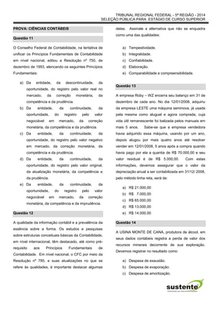 TRIBUNAL REGIONAL FEDERAL - 5ª REGIÃO - 2014
SELEÇÃO PÚBLICA PARA ESTÁGIO DE CURSO SUPERIOR
PROVA: CIÊNCIAS CONTÁBEIS
Questão 11
O Conselho Federal de Contabilidade, na tentativa de
unificar os Princípios Fundamentais de Contabilidade
em nível nacional, editou a Resolução nº 750, de
dezembro de 1993, elencando os seguintes Princípios
Fundamentais:
a) Da entidade, da descontinuidade, da
oportunidade, do registro pelo valor real no
mercado, da correção monetária, da
competência e da prudência.
b) Da entidade, da continuidade, da
oportunidade, do registro pelo valor
negociável em mercado, da correção
monetária, da competência e da prudência.
c) Da entidade, da continuidade, da
oportunidade, do registro pelo valor negativo
em mercado, da correção monetária, da
competência e da prudência.
d) Da entidade, da continuidade, da
oportunidade, do registro pelo valor original,
da atualização monetária, da competência e
da prudência.
e) Da entidade, da continuidade, da
oportunidade, do registro pelo valor
negociável em mercado, da correção
monetária, da competência e da imprudência.
Questão 12
A qualidade da informação contábil e a prevalência da
essência sobre a forma. Os estudos e pesquisas
sobre estruturas conceituais básicas da Contabilidade,
em nível internacional, têm destacado, até como pré-
requisito aos Princípios Fundamentais de
Contabilidade. Em nível nacional, o CFC por meio da
Resolução nº 785, e suas atualizações no que se
refere às qualidades, é importante destacar algumas
delas. Assinale a alternativa que não se enquadra
como uma das qualidades:
a) Tempestividade.
b) Integralidade.
c) Confiabilidade.
d) Elaboração.
e) Comparabilidade e compreensibilidade.
Questão 13
A empresa Roby – WZ encerra seu balanço em 31 de
dezembro de cada ano. No dia 12/01/2008, adquiriu
da empresa LESTE uma máquina seminova, já usada
pela mesma como aluguel e agora comprada, cuja
vida útil remanescente foi balizada pelos manuais em
mais 5 anos. Sabe-se que a empresa vendedora
havia adquirido essa máquina, usando por um ano,
depois alugou por mais quatro anos até resolver
vender em 12/01/2008, 5 anos após a compra quando
havia pago por ela a quantia de R$ 70.000,00 e seu
valor residual é de R$ 5.000,00. Com estas
informações, devemos assegurar que o valor da
depreciação anual a ser contabilizada em 31/12/ 2008,
pelo método linha reta, será de:
a) R$ 21.000,00
b) R$ 7.000,00
c) R$ 65.000,00
d) R$ 13.000,00
e) R$ 14.000,00
Questão 14
A USINA MONTE DE CANA, produtora de álcool, em
seus dados contábeis registra a perda de valor dos
recursos minerais decorrente de sua exploração.
Devemos registrar no resultado como:
a) Despesa de exaustão.
b) Despesa de evaporação.
c) Despesa de amortização.
 