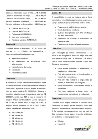 TRIBUNAL REGIONAL FEDERAL - 5ª REGIÃO - 2014
SELEÇÃO PÚBLICA PARA ESTÁGIO DE CURSO SUPERIOR
Despesas incorridas e pagas a vista ......R$ 75.000,00
Despesas incorridas e não pagas............R$ 15.000,00
Despesas não incorridas e pagas .........R$ 150.000,00
Receitas realizadas e recebidas ...........R$ 200.000,00
Receitas realizadas e não recebidas.....R$ 200.000,00
a) Lucro de R$ 310.000,00.
b) Lucro de R$ 160.000,00.
c) Prejuízo de R$ 160.000,00.
d) Nem lucro nem prejuízo.
e) Resultado futuro de R$ 15.000,00.
Questão 19
Conforme escrito na Resolução CFC nº 750/93, em
seu Art. 9º, no Princípio da Competência, o
reconhecimento da Receita deverá ser:
a) Na emissão do pedido.
b) No recebimento da encomenda como
adiantamento.
c) No recebimento da receita.
d) Na cotação.
e) Na venda do produto.
Questão 20
A empresa de Móveis e Eletrodomésticos PRA TORA
S/A tem sua mobília, no setor de crediário e em todo o
operacional, registrada na conta Móveis e utensílios,
com um saldo inicial de R$ 130.000,00. Durante o
exercício, adquiriu mesas e cadeiras no valor de R$
20.000,00, sendo pago 50% a vista e o restante no
prazo de 80 dias. Vendeu cadeiras usadas a prazo por
R$ 12.000,00, sendo esse o preço de custo, e
adquiriu, a vista, prateleiras por R$ 8.000,00. O saldo
final da conta Móveis e utensílios é de :
a) R$ 130.000,00.
b) R$ 158.000,00.
c) R$ 146.000,00.
d) R$ 12.000,00.
e) R$ 40.000,00.
Questão 21
A contabilidade é a arte de registrar atos e fatos
permutativos e modificativos para mais e para menos.
Marque a alternativa que contém fato contábil misto:
a) Pagamento de salários do mês anterior.
b) Venda de imóveis, com lucro.
c) Quitação de duplicatas, com 30% em cheque
e o resto em dinheiro.
d) Pagamento de compras e recebimento de
vendas do mês.
e) Pagamento de férias coletivas antecipadas
Questão 22
Com adequação às normas internacionais, a Lei
6.404/76 foi revogada no inciso do artigo 178 pela
nova redação dada pela Lei 11.941/09. De acordo
com as novas regras contábeis vigentes, o Ativo Não
Circulante é composto:
a) Pelos ajustes presentes, o investimento, o
imobilizado e o intangível.
b) Pelo ativo permanente, os investimentos, o
intangível e o imobilizado.
c) Pelo ativo não realizável a longo prazo, os
clientes, o imobilizado e o intangível.
d) Pelos investimentos, o imobilizado, diferido e
o intangível.
e) Pelo ativo realizável a longo prazo, os
investimentos, o imobilizado e o intangível.
Questão 23
Conforme novas regras contábeis, o contador deve
contabilizar um terreno que foi comprado e não será
destinado à manutenção das atividades da empresa.
A Cia pretende permanecer com o bem por mais de
dois exercícios. Sendo assim, é correto contabilizar
em qual conta no balanço patrimonial :
a) Diferido.
b) Intangível.
 