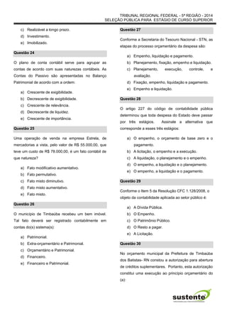 TRIBUNAL REGIONAL FEDERAL - 5ª REGIÃO - 2014
SELEÇÃO PÚBLICA PARA ESTÁGIO DE CURSO SUPERIOR
c) Realizável a longo prazo.
d) Investimento.
e) Imobilizado.
Questão 24
O plano de conta contábil serve para agrupar as
contas de acordo com suas naturezas contábeis. As
Contas do Passivo são apresentadas no Balanço
Patrimonial de acordo com a ordem:
a) Crescente de exigibilidade.
b) Decrescente de exigibilidade.
c) Crescente de relevância.
d) Decrescente de liquidez.
e) Crescente de importância.
Questão 25
Uma operação de venda na empresa Estrela, de
mercadorias a vista, pelo valor de R$ 55.000,00, que
teve um custo de R$ 78.000,00, é um fato contábil de
que natureza?
a) Fato modificativo aumentativo.
b) Fato permutativo.
c) Fato misto diminutivo.
d) Fato misto aumentativo.
e) Fato misto.
Questão 26
O município de Timbaúba recebeu um bem imóvel.
Tal fato deverá ser registrado contabilmente em
contas do(s) sistema(s):
a) Patrimonial.
b) Extra-orçamentário e Patrimonial.
c) Orçamentário e Patrimonial.
d) Financeiro.
e) Financeiro e Patrimonial.
Questão 27
Conforme a Secretaria do Tesouro Nacional - STN, as
etapas do processo orçamentário da despesa são:
a) Empenho, liquidação e pagamento.
b) Planejamento, fixação, empenho e liquidação.
c) Planejamento, execução, controle, e
avaliação.
d) Fixação, empenho, liquidação e pagamento.
e) Empenho e liquidação.
Questão 28
O artigo 227 do código de contabilidade pública
determinou que toda despesa do Estado deve passar
por três estágios. Assinale a alternativa que
corresponde a esses três estágios:
a) O empenho, o orçamento de base zero e o
pagamento.
b) A licitação, o empenho e a execução.
c) A liquidação, o planejamento e o empenho.
d) O empenho, a liquidação e o planejamento.
e) O empenho, a liquidação e o pagamento.
Questão 29
Conforme o Item 5 da Resolução CFC 1.128/2008, o
objeto da contabilidade aplicada ao setor público é:
a) A Dívida Pública.
b) O Empenho.
c) O Patrimônio Público.
d) O Resto a pagar.
e) A Licitação.
Questão 30
No orçamento municipal da Prefeitura de Timbaúba
dos Batistas- RN constou a autorização para abertura
de créditos suplementares. Portanto, esta autorização
constitui uma execução ao princípio orçamentário do
(a):
 