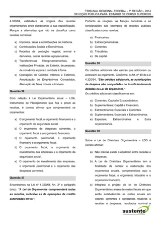 TRIBUNAL REGIONAL FEDERAL - 5ª REGIÃO - 2014
SELEÇÃO PÚBLICA PARA ESTÁGIO DE CURSO SUPERIOR
4.320/64, estabelece as origens das receitas
orçamentárias onde obedecerão a sua especificação.
Marque a alternativa que não se classifica como
receitas correntes:
a) Impostos, taxas e contribuições de melhoria.
b) Contribuições Sociais e Econômicas.
c) Receitas de produção vegetal, animal e
derivados, outras receitas agropecuárias.
d) Transferências Intergovernamentais, de
Instituições Privadas, do Exterior, de pessoas,
de convênios e para o combate à fome.
e) Operações de Créditos Internos e Externos,
Amortização de Empréstimos Concedidos,
Alienação de Bens móveis e Imóveis.
Questão 36
Com relação à Lei Orçamentária anual – LOA,
instrumento de Planejamento que fixa e prevê as
receitas, é correto afirmar que compreenderá os
orçamentos:
a) O orçamento fiscal, o orçamento financeiro e o
orçamento de seguridade social.
b) O orçamento de despesas correntes, o
orçamento fiscal e o orçamento financeiro.
c) O orçamento patrimonial, o orçamento
financeiro e o orçamento fiscal.
d) O orçamento fiscal, o orçamento de
investimento das empresas e o orçamento da
seguridade social .
e) O orçamento de investimento das empresas,
o orçamento patrimonial e o orçamento das
despesas correntes.
Questão 37
Encontramos na Lei nº 4.320/64, Art. 3º e parágrafo
único: “A Lei de Orçamentos compreenderá todas
as receitas, inclusive as de operações de crédito
autorizadas em lei”.
Portanto as cauções, as fianças bancárias e as
consignações são exemplos de receitas públicas
classificadas como receitas:
a) Financeiras.
b) Extraorçamentárias.
c) Correntes.
d) Tributárias.
e) De capital.
Questão 38
Os créditos adicionais são valores que adicionam ou
acrescem ao orçamento. Conforme o Art. nº 40 da Lei
4.320/64, “São créditos adicionais, as autorizações
de despesa não computadas ou insuficientemente
dotadas na Lei de Orçamento.”
Os créditos adicionais classificam-se em:
a) Correntes; Capital e Extraordinários.
b) Suplementares; Capital e Financeiro.
c) Extraordinários; Especiais e Correntes.
d) Suplementares; Especiais e Extraordinários.
e) Especiais; Extraordinários e Extra
orçamentários.
Questão 39
Sobre a Lei de Diretrizes Orçamentária – LDO é
correto afirmar:
a) Não precisa existir o equilíbrio entre receitas e
despesas.
b) A Lei de Diretrizes Orçamentárias tem a
finalidade de nortear a elaboração dos
orçamentos anuais, compreendidos aqui o
orçamento fiscal, o orçamento tributário e o
orçamento financeiro.
c) Integrará o projeto de lei de Diretrizes
Orçamentárias anexo de metas fiscais em que
serão estabelecidas as metas anuais em
valores correntes e constantes relativos a
receitas e despesas, resultados nominal e
 