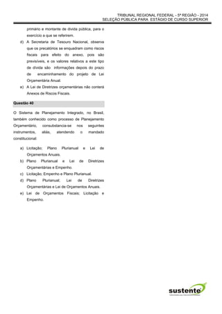 TRIBUNAL REGIONAL FEDERAL - 5ª REGIÃO - 2014
SELEÇÃO PÚBLICA PARA ESTÁGIO DE CURSO SUPERIOR
primário e montante de divida pública, para o
exercício a que se referirem.
d) A Secretaria de Tesouro Nacional, observa
que os precatórios se enquadram como riscos
fiscais para efeito do anexo, pois são
previsíveis, e os valores relativos a este tipo
de dívida são informações depois do prazo
de encaminhamento do projeto de Lei
Orçamentária Anual.
e) A Lei de Diretrizes orçamentárias não conterá
Anexos de Riscos Fiscais.
Questão 40
O Sistema de Planejamento Integrado, no Brasil,
também conhecido como processo de Planejamento
Orçamentário, consubstancia-se nos seguintes
instrumentos, aliás, atendendo o mandado
constitucional:
a) Licitação; Plano Plurianual e Lei de
Orçamentos Anuais.
b) Plano Plurianual e Lei de Diretrizes
Orçamentárias e Empenho.
c) Licitação; Empenho e Plano Plurianual.
d) Plano Plurianual; Lei de Diretrizes
Orçamentárias e Lei de Orçamentos Anuais.
e) Lei de Orçamentos Fiscais; Licitação e
Empenho.
 