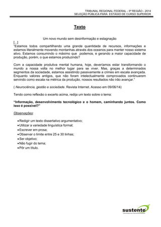 TRIBUNAL REGIONAL FEDERAL - 5ª REGIÃO - 2014
SELEÇÃO PÚBLICA PARA ESTÁGIO DE CURSO SUPERIOR
Texto
Um novo mundo sem desinformação e estagnação
[...]
“Estamos todos compartilhando uma grande quantidade de recursos, informações e
estamos literalmente movendo montanhas através dos oceanos para manter nosso sistema
ativo. Estamos consumindo o máximo que podemos, e gerando a maior capacidade de
produção, porém, o que estamos produzindo?
Com a capacidade produtiva mental humana, hoje, deveríamos estar transformando o
mundo a nossa volta no melhor lugar para se viver. Mas, graças a determinados
segmentos da sociedade, estamos assistindo passivamente a crimes em escala avançada.
Enquanto valores antigos, que não foram intelectualmente comprovados continuarem
servindo como escala na métrica da produção, nossos resultados não irão avançar.”
( Neurociência, gestão e sociedade. Revista Internet. Acesso em 09/06/14)
Tendo como reflexão o excerto acima, redija um texto sobre o tema:
“Informação, desenvolvimento tecnológico e o homem, caminhando juntos. Como
isso é possível?”
Observações:
Redigir um texto dissertativo argumentativo;
Utilizar a variedade linguística formal;
Escrever em prosa;
Observar o limite entre 25 e 30 linhas;
Ser objetivo;
Não fugir do tema;
Pôr um título.
 