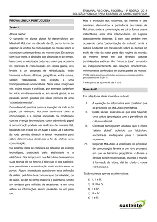 TRIBUNAL REGIONAL FEDERAL - 5ª REGIÃO - 2014
SELEÇÃO PÚBLICA PARA ESTÁGIO DE CURSO SUPERIOR
PROVA: LÍNGUA PORTUGUESA
Texto 1
Aldeia Global
O conceito de aldeia global foi desenvolvido por
Marshall McLuhan na década de 60, como forma de
explicar os efeitos da comunicação de massa sobre a
sociedade contemporânea, no mundo todo. De acordo
com sua teoria, a abolição das distâncias e do tempo,
bem como a velocidade cada vez maior que ocorreria
no processo de comunicação em escala global, nos
levaria a um processo de retribalização, onde
barreiras culturais, étnicas, geográficas, entre outras,
seriam relativizadas, nos levando a uma
homogeneização sociocultural. Neste caso, imaginava
ele, ações sociais e políticas, por exemplo, poderiam
ter início simultaneamente e, em escala global, e as
pessoas seriam guiadas por ideais comuns de uma
“sociedade mundial”.
Considerando eventos como a invenção da roda e do
papel, por exemplo, McLuhan demonstra como a
comunicação, e a própria sociedade, foi modificada
com os avanços tecnológicos: com o advento do papel
a comunicação poderia ser realizada de maneira fiel,
bastando ser levada de um lugar a outro. Já o advento
da roda permitiu diminuir o tempo necessário para
cobrir determinadas distâncias a fim de efetivar uma
comunicação.
No entanto, nada se compara ao processo de avanço
tecnológico, propiciado pela eletricidade e a
eletrônica. Nos tempos em que McLuhan desenvolveu
suas teorias ele se referia à televisão e aos satélites,
que permitiriam a comunicação muito rápida entre os
povos. Alguns intelectuais questionam esta definição
de aldeia, pelo fato de a comunicação da televisão, ou
do rádio, se dar de forma massiva e autoritária, sendo
um emissor para milhões de receptores, e em uma
aldeia as informações serem passadas de um para
um.
Mas a evolução dos sistemas, da internet e dos
celulares, demonstrou a pertinência das ideias de
McLuhan, onde a comunicação se dá de forma quase
instantânea, entre dois interlocutores, em lugares
absolutamente distantes. E com isso também vem
ocorrendo certa “padronização da cultura”, onde a
cultura ocidental tem prevalecido sobre as demais no
estilo de vida da maior parte das nações do mundo,
ao mesmo tempo em que diversas culturas
consideradas exóticas têm “vindo à tona”, tornando-
se, independentemente das relações etnocêntricas,
minimamente conhecidas em outras partes do mundo.
(Fonte: www.aboutmarshallmcluhan.wordpress.com/category/aldeia-
global/acesso em 7/06/14)
Texto para as questões de 1 a 5.
Questão 01
Em relação às ideias inseridas no texto.
I. A evolução da informática veio constatar que
as previsões de McLuhan eram falhas.
II. Neste século, assevera-se que está havendo
uma cultura globalizada com a prevalência da
cultura ocidental.
III. Cientistas conseguiram aquilatar que o nome
“aldeia global” auferido por McLuhan,
encontra-se inadequado para o presente
momento.
IV. Segundo McLuhan, a velocidade no processo
de comunicação levaria a um novo processo
em que as barreiras geográficas, culturais e
étnicas seriam relativizadas, levando o mundo
à formação de tribos, daí ter criado o nome
retribalização.
Estão corretas apenas as alternativas:
a) I, II e III.
b) II, III e IV.
c) I e IV.
d) II e IV.
e) I e III.
 