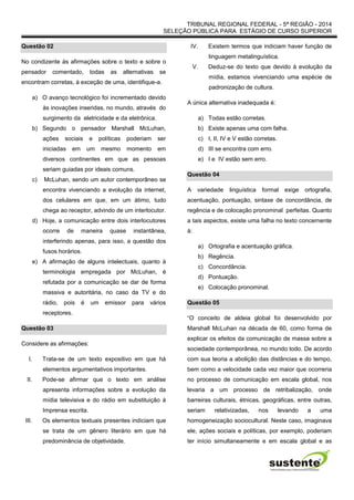 TRIBUNAL REGIONAL FEDERAL - 5ª REGIÃO - 2014
SELEÇÃO PÚBLICA PARA ESTÁGIO DE CURSO SUPERIOR
Questão 02
No condizente às afirmações sobre o texto e sobre o
pensador comentado, todas as alternativas se
encontram corretas, à exceção de uma, identifique-a.
a) O avanço tecnológico foi incrementado devido
às inovações inseridas, no mundo, através do
surgimento da eletricidade e da eletrônica.
b) Segundo o pensador Marshall McLuhan,
ações sociais e políticas poderiam ser
iniciadas em um mesmo momento em
diversos continentes em que as pessoas
seriam guiadas por ideais comuns.
c) McLuhan, sendo um autor contemporâneo se
encontra vivenciando a evolução da internet,
dos celulares em que, em um átimo, tudo
chega ao receptor, advindo de um interlocutor.
d) Hoje, a comunicação entre dois interlocutores
ocorre de maneira quase instantânea,
interferindo apenas, para isso, a questão dos
fusos horários.
e) A afirmação de alguns intelectuais, quanto à
terminologia empregada por McLuhan, é
refutada por a comunicação se dar de forma
massiva e autoritária, no caso da TV e do
rádio, pois é um emissor para vários
receptores.
Questão 03
Considere as afirmações:
I. Trata-se de um texto expositivo em que há
elementos argumentativos importantes.
II. Pode-se afirmar que o texto em análise
apresenta informações sobre a evolução da
mídia televisiva e do rádio em substituição à
Imprensa escrita.
III. Os elementos textuais presentes indiciam que
se trata de um gênero literário em que há
predominância de objetividade.
IV. Existem termos que indiciam haver função de
linguagem metalinguística.
V. Deduz-se do texto que devido à evolução da
mídia, estamos vivenciando uma espécie de
padronização de cultura.
A única alternativa inadequada é:
a) Todas estão corretas.
b) Existe apenas uma com falha.
c) I, II, IV e V estão corretas.
d) III se encontra com erro.
e) I e IV estão sem erro.
Questão 04
A variedade linguística formal exige ortografia,
acentuação, pontuação, sintaxe de concordância, de
regência e de colocação pronominal perfeitas. Quanto
a tais aspectos, existe uma falha no texto concernente
à:
a) Ortografia e acentuação gráfica.
b) Regência.
c) Concordância.
d) Pontuação.
e) Colocação pronominal.
Questão 05
“O conceito de aldeia global foi desenvolvido por
Marshall McLuhan na década de 60, como forma de
explicar os efeitos da comunicação de massa sobre a
sociedade contemporânea, no mundo todo. De acordo
com sua teoria a abolição das distâncias e do tempo,
bem como a velocidade cada vez maior que ocorreria
no processo de comunicação em escala global, nos
levaria a um processo de retribalização, onde
barreiras culturais, étnicas, geográficas, entre outras,
seriam relativizadas, nos levando a uma
homogeneização sociocultural. Neste caso, imaginava
ele, ações sociais e políticas, por exemplo, poderiam
ter início simultaneamente e em escala global e as
 