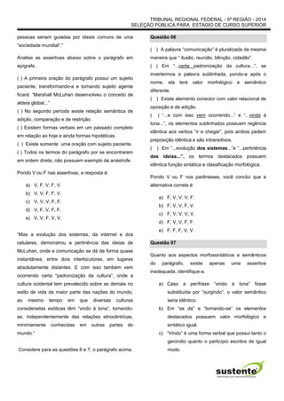 TRIBUNAL REGIONAL FEDERAL - 5ª REGIÃO - 2014
SELEÇÃO PÚBLICA PARA ESTÁGIO DE CURSO SUPERIOR
pessoas seriam guiadas por ideais comuns de uma
“sociedade mundial”.”
Analise as assertivas abaixo sobre o parágrafo em
epígrafe.
( ) A primeira oração do parágrafo possui um sujeito
paciente, transformando-a e tornando sujeito agente
ficará: “Marshall McLuhan desenvolveu o conceito de
aldeia global...”
( ) No segundo período existe relação semântica de
adição, comparação e de restrição.
( ) Existem formas verbais em um passado completo
em relação ao hoje e ainda formas hipotéticas.
( ) Existe somente uma oração com sujeito paciente.
( ) Todos os termos do parágrafo por se encontrarem
em ordem direta, não possuem exemplo de anástrofe.
Pondo V ou F nas assertivas, a resposta é:
a) V, F, V, F, V.
b) V, V, F, F, V.
c) V, V, V, F, F.
d) V, F, V, F, F.
e) V, V, F, V, V.
“Mas a evolução dos sistemas, da internet e dos
celulares, demonstrou a pertinência das ideias de
McLuhan, onde a comunicação se dá de forma quase
instantânea, entre dois interlocutores, em lugares
absolutamente distantes. E com isso também vem
ocorrendo certa “padronização da cultura”, onde a
cultura ocidental tem prevalecido sobre as demais no
estilo de vida da maior parte das nações do mundo,
ao mesmo tempo em que diversas culturas
consideradas exóticas têm “vindo à tona”, tornando-
se, independentemente das relações etnocêntricas,
minimamente conhecidas em outras partes do
mundo.”
Considere para as questões 6 e 7, o parágrafo acima.
Questão 06
( ) A palavra “comunicação” é pluralizada da mesma
maneira que “ ilusão, reunião, bênção, cidadão”.
( ) Em “...certa padronização da cultura...”, se
invertermos a palavra sublinhada, pondo-a após o
nome, ela terá valor morfológico e semântico
diferente.
( ) Existe elemento conector com valor relacional de
oposição e de adição.
( ) “...e com isso vem ocorrendo...” e “...vindo à
tona...”, os elementos sublinhados possuem regência
idêntica aos verbos “ir e chegar”, pois ambos pedem
preposição idêntica e são intransitivos.
( ) Em “...evolução dos sistemas...”e “...pertinência
das ideias...”, os termos destacados possuem
idêntica função sintática e classificação morfológica.
Pondo V ou F nos parênteses, você conclui que a
alternativa correta é:
a) F, V, V, V, F.
b) F, V, V, F, V.
c) F, V, V, V, V.
d) F, V, V, F, F.
e) F, F, F, V, V.
Questão 07
Quanto aos aspectos morfossintáticos e semânticos
do parágrafo, existe apenas uma assertiva
inadequada, identifique-a.
a) Caso a perífrase “vindo à tona” fosse
substituída por “surgindo”, o valor semântico
seria idêntico.
b) Em “se dá” e ”tornando-se” os elementos
destacados possuem valor morfológico e
sintático igual.
c) “Vindo” é uma forma verbal que possui tanto o
gerúndio quanto o particípio escritos de igual
modo.
 