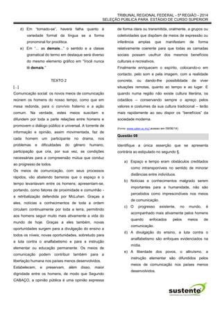TRIBUNAL REGIONAL FEDERAL - 5ª REGIÃO - 2014
SELEÇÃO PÚBLICA PARA ESTÁGIO DE CURSO SUPERIOR
d) Em “tornado-se”, haverá falha quanto à
variedade formal da língua se a forma
pronominal for proclítica.
e) Em “... as demais...” o sentido e a classe
gramatical do termo em destaque será diverso
do mesmo elemento gráfico em “Você nunca
lê demais.”
TEXTO 2
[...]
Comunicação social: os novos meios de comunicação
reúnem os homens do nosso tempo, como que em
mesa redonda, para o convívio fraterno e a ação
comum. Na verdade, estes meios suscitam e
difundem por toda a parte relações entre homens e
promovem o diálogo público e universal. A torrente de
informação e opinião, assim movimentada, faz de
cada homem um participante no drama, nos
problemas e dificuldades do gênero humano,
participação que cria, por sua vez, as condições
necessárias para a compreensão mútua que conduz
ao progresso de todos.
Os meios de comunicação, com seus processos
rápidos, vão abatendo barreiras que o espaço e o
tempo levantavam entre os homens; apresentam-se,
portando, como fatores de proximidade e comunhão -
a retribalização defendida por McLuhan. Graças a
eles, notícias e conhecimentos de toda a ordem
circulam continuamente por toda a terra, permitindo
aos homens seguir muito mais ativamente a vida do
mundo de hoje. Graças a eles também, novas
oportunidades surgem para a divulgação do ensino a
todos os níveis; novas oportunidades, sobretudo para
a luta contra o analfabetismo e para a instrução
elementar ou educação permanente. Os meios de
comunicação podem contribuir também para a
libertação humana nos países menos desenvolvidos.
Estabelecem, e preservam, além disso, maior
dignidade entre os homens, de modo que Segundo
CABAÇO, a opinião pública é uma opinião expressa
de forma clara ou transmitida, oralmente, a grupos ou
coletividades que dispõem de meios de expressão ou
inferência amplas que manifestam de forma
relativamente coerente para que todas as camadas
sociais possam usufruir dos mesmos benefícios
culturais e recreativos.
Finalmente enriquecem o espírito, colocando-o em
contacto, pelo som e pela imagem, com a realidade
concreta, ou dando-lhe possibilidade de viver
situações remotas, quanto ao tempo e ao lugar. E
quando numa região não existe cultura literária, os
cidadãos – conservando sempre o apreço pelos
valores e costumes da sua cultura tradicional – terão
mais rapidamente ao seu dispor os “benefícios” da
sociedade moderna.
(Fonte: www.saber.ac.mz/,acesso em 09/06/14)
Questão 08
Identifique a única asserção que se apresenta
contrária ao estipulado no segundo §.
a) Espaço e tempo eram obstáculos creditados
como intransponíveis no sentido de minorar
distâncias entre indivíduos.
b) Notícias e conhecimentos malgrado serem
importantes para a humanidade, não são
percebidos como imprescindíveis nos meios
de comunicação.
c) O progresso existente, no mundo, é
acompanhado mais ativamente pelos homens
quando enfocados pelos meios de
comunicação.
d) A divulgação do ensino, a luta contra o
analfabetismo são enfoques evidenciados na
mídia.
e) A liberdade dos povos, o altruísmo, a
instrução elementar são difundidos pelos
meios de comunicação nos países menos
desenvolvidos.
 