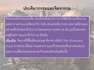 ประติมากรรมและจิตรกรรม 
จิตรกรรมมีลักษระเด่นคือ เน้นเรื่องเส้นมากกว่าการใช้สี มีความเรียบง่าย 
แต่สง่างามตามแบบศิลปะกรีก-โรมัน ส่วนประติมากรรม ผลงานมีลักษณะ 
คล้ายคลึงกับของกรีกโบราณ โดยเฉพาะการแต่งกาย เช่น รูปปั้นของพระ 
เยซูที่แต่งกายแบบกรีกโบราณ เป็นต้น 
เพิ่มเติม จิตรกรที่มีชื่อเสียงแห่งยุค คือ ฟรานซิสโก โกยา (Francisco 
Goya) ชาวสเปน เขียนภาพแสดงความเลวร้ายของชนชัน้ปกครองสเปน 
และความเสื่อมโทรมของศาสนจักรและสังคมในสมัยนัน้ 
 