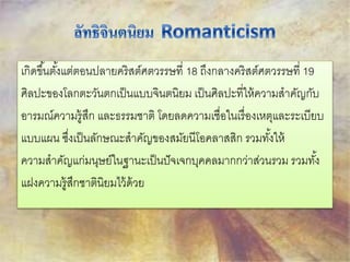เกิดขึน้ตัง้แต่ตอนปลายคริสต์ศตวรรษที่ 18 ถึงกลางคริสต์ศตวรรษที่ 19 
ศิลปะของโลกตะวันตกเป็นแบบจินตนิยม เป็นศิลปะที่ให้ความสาคัญกับ 
อารมณ์ความรู้สึก และธรรมชาติ โดยลดความเชื่อในเรื่องเหตุและระเบียบ 
แบบแผน ซงึ่เป็นลักษณะสาคัญของสมัยนีโอคลาสสิก รวมทัง้ให้ 
ความสาคัญแก่มนุษย์ในฐานะเป็นปัจเจกบุคคลมากกว่าส่วนรวม รวมทัง้ 
แฝงความรู้สึกชาตินิยมไว้ด้วย 
 