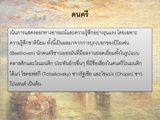 ดนตรี 
เน้นการแสดงออกทางอารมณ์และความรู้สึกอย่างรุนแรง โดยเฉพาะ 
ความรู้สึกชาตินิยม ทัง้นีเ้ป็นผลมาจากการบุกเบอกของบีโธเฟน 
(Beethoven) นักดนตรีชาวเยอรมันที่มีผลงานยอดเยี่ยมทัง้ในรูปแบบ 
คลาสสิกและโรแมนติก ประพันธ์กรอื่นๆ ที่มีชื่อเสียงในดนตรีโรแมนติก 
ได้แก่ ไชคอฟสกี (Tchaikovsky) ชาวรัฐเซีย และโชแปง (Chopin) ชาว 
โปแลนด์ เป็นต้น 
 