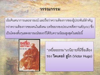 วรรณกรรม 
เน้นจินตนาการและอารมณ์ และถือว่าความต้องการของผู้ประพันธ์สาคัญ 
กว่าความต้องการของคนในสังคม บทร้อยกรองประเภทคีตกานต์(lyric) ซึ่ง 
เป็นโคลงสัน้ๆแสดงอารมณ์ของกวีได้รับความนิยมสูงสุดในสมัยนี้ 
“เหยื่ออธรรม”นวนิยายที่มีชื่อเสียง 
ของ วิคเตอร์ ฮูโก (Victor Hugo) 
 