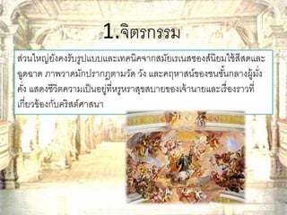 1.จิตรกรรม 
ส่วนใหญ่ยังคงรับรูปแบบและเทคนิคจากสมัยเรเนสซองส์นิยมใช้สีสดและ 
ฉูดฉาด ภาพวาดมักปรากฎตามวัด วัง และคฤหาสน์ของชนชัน้กลางผู้มงั่ 
คงั่ แสดงชีวิตความเป็นอยู่ที่หรูหราสุขสบายของเจ้านายและเรื่องราวที่ 
เกี่ยวข้องกับคริสต์ศาสนา 
 