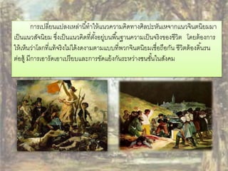 การเปลี่ยนแปลงเหล่านีท้าให้แนวความคิดทางศิลปะหันเหจากแนวจินตนิยมมา 
เป็นแนวสัจนิยม ซงึ่เป็นแนวคิดที่ตัง้อยู่บนพืน้ฐานความเป็นจริงของชีวิต โดยต้องการ 
ให้เห็นว่าโลกที่แท้จริงไม่ได้งดงามตามแบบที่พวกจินตนิยมเชื่อถือกัน ชีวิตต้องดนิ้รน 
ต่อสู้ มีการเอารัดเอาเปรียบและการขัดแย้งกันระหว่างชนชัน้ในสังคม 
 