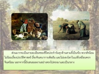 ส่วนมากจะเป็นรายละเอียดของชีวิตประจาวันทุกด้านตามที่เป็นจริง พวกสัจนิยม 
ไม่นิยมเรื่องประวัติศาสตร์ เรื่องจินตนาการเพ้อฝัน และไม่มองโลกในแง่ดีเหมือนพวก 
จินตนิยม นอกจากนียั้งเสนอผลงานอย่างตรงไปตรงมาและเป็นกลาง 
 