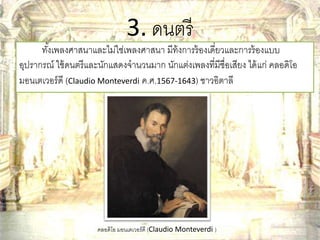 3. ดนตรี 
ทัง้เพลงศาสนาและไม่ใช่เพลงศาสนา มีท้งการร้องเดี่ยวและการร้องแบบ 
อุปรากรณ์ ใช้ดนตรีและนักแสดงจานวนมาก นักแต่งเพลงที่มีชื่อเสียง ได้แก่ คลอดิโอ 
มอนเตเวอร์ดี (Claudio Monteverdi ค.ศ.1567-1643) ชาวอิตาลี 
คลอดิโอ มอนเตเวอร์ดี (Claudio Monteverdi ) 
 