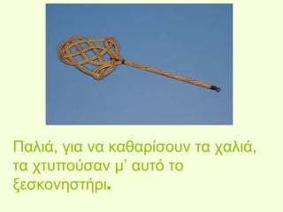Παλιά, για να καθαρίσουν τα χαλιά, 
τα χτυπούσαν μ’ αυτό το 
ξεσκονηστήρι. 
 