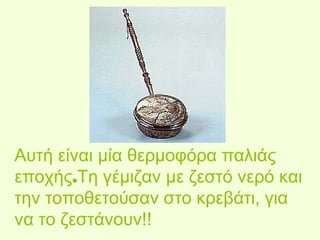 Αυτή είναι μία θερμοφόρα παλιάς 
εποχής.Τη γέμιζαν με ζεστό νερό και 
την τοποθετούσαν στο κρεβάτι, για 
να το ζεστάνουν!! 
 