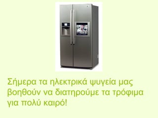 Σήμερα τα ηλεκτρικά ψυγεία μας 
βοηθούν να διατηρούμε τα τρόφιμα 
για πολύ καιρό! 
