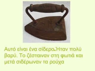 Αυτό είναι ένα σίδερο.Ήταν πολύ 
βαρύ. Το ζέσταιναν στη φωτιά και 
μετά σιδέρωναν τα ρούχα 
 