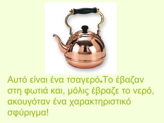 Αυτό είναι ένα τσαγερό.Το έβαζαν 
στη φωτιά και, μόλις έβραζε το νερό, 
ακουγόταν ένα χαρακτηριστικό 
σφύριγμα! 
 