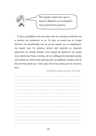 Μην ξεχνάτε, σειρά τώρα, έχει το 
κείμενο! Μπορείτε να το μεταφέρετε 
στους μελλοντικούς χρόνους; 
Ο ήλιος ξεπροβάλει σιγά σιγά πάνω από την κορυφή του βουνού και 
οι ακτίνες του ζεσταίνουν τη γη. Τα ζώα, τα πουλιά και τα έντομα 
ξεκινούν την περιπλάνησή τους σε γη και ουρανό για να αναζητήσουν 
την τροφή τους. Οι μέλισσες πετούν από λουλούδι σε λουλούδι 
ψάχνοντας για νέκταρ. Κάποια είναι τυχερά και βρίσκουν την τροφή 
τους, κάποια όχι. Όμως ο αγώνας για την καθημερινή αναζήτηση τροφής 
είναι δύσκολος. Αρκετά από αυτά όχι μόνο δεν βρίσκουν τροφή, αλλά τα 
ίδια γίνονται τροφή για τ’ άλλα ζώα. Είναι ένας κύκλος που δε τελειώνει 
ποτέ. 
(Έλενα Σπετσιάλε, Χαρούμενες ώρες, Μίνωας: 1995, διασκευή) 
………………………………………………………………………………………… 
………………………………………………………………………………………… 
………………………………………………………………………………………… 
………………………………………………………………………………………… 
………………………………………………………………………………………… 
………………………………………………………………………………………… 
………………………………………………………………………………………… 
………………………………………………………………………………………… 
………………………………………………………………………………………… 
………………………………………………………………………………………… 
………………………………………………………………………………………… 
………………………………………………………………………………………… 
………………………………………………………………………………………… 
………………………………………………………………………………………… 
………………………………………………………………………………………… 
100 
